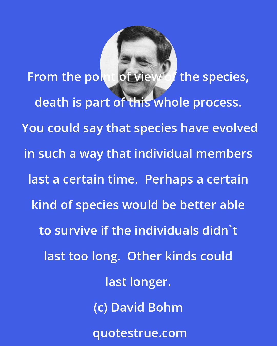 David Bohm: From the point of view of the species, death is part of this whole process.  You could say that species have evolved in such a way that individual members last a certain time.  Perhaps a certain kind of species would be better able to survive if the individuals didn't last too long.  Other kinds could last longer.