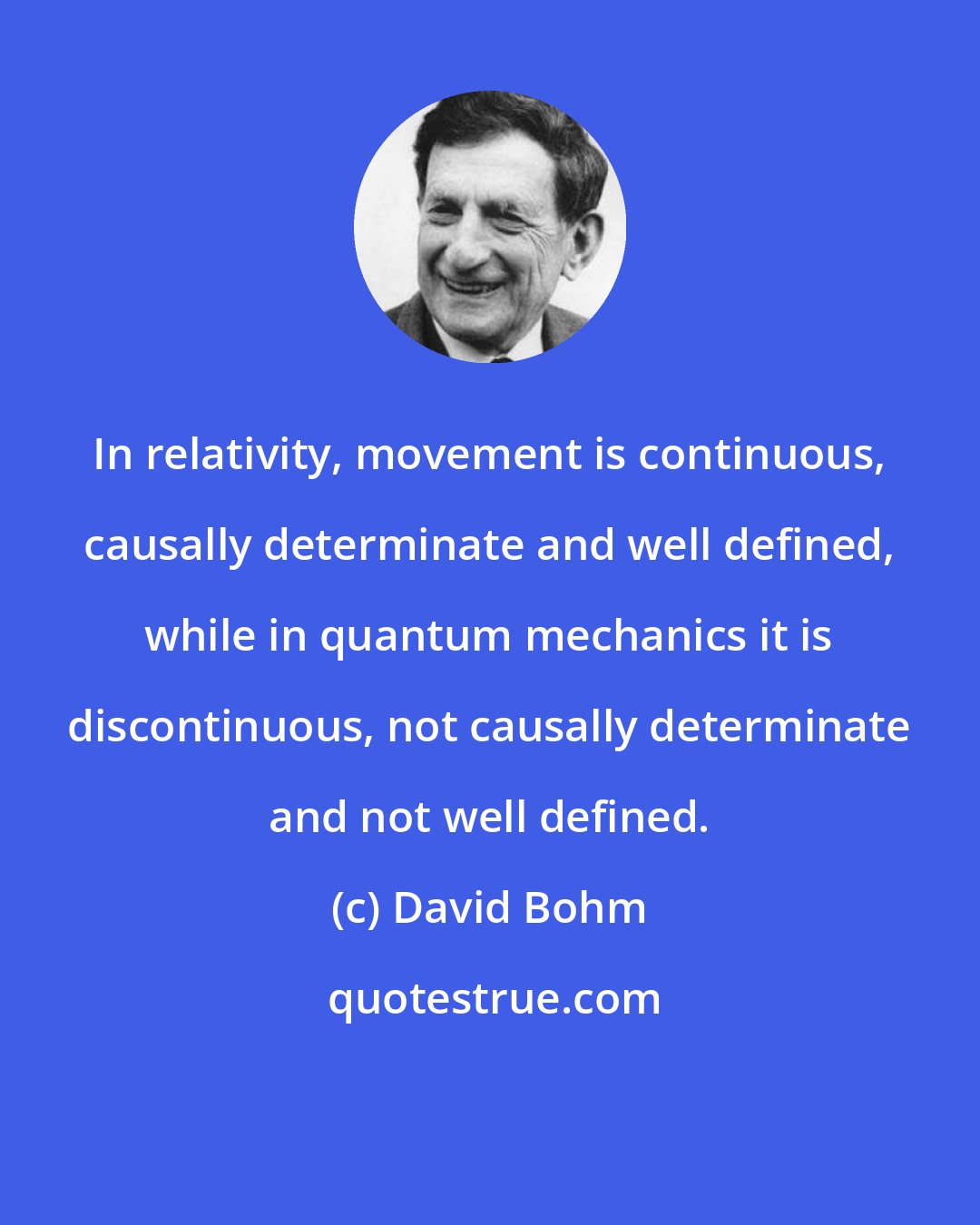 David Bohm: In relativity, movement is continuous, causally determinate and well defined, while in quantum mechanics it is discontinuous, not causally determinate and not well defined.