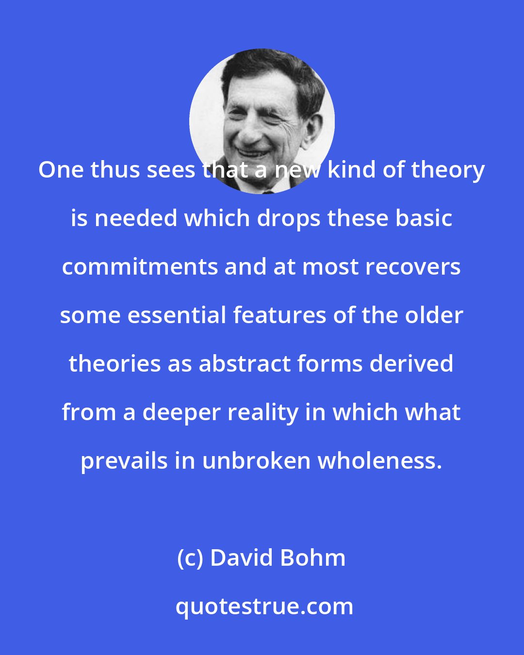 David Bohm: One thus sees that a new kind of theory is needed which drops these basic commitments and at most recovers some essential features of the older theories as abstract forms derived from a deeper reality in which what prevails in unbroken wholeness.