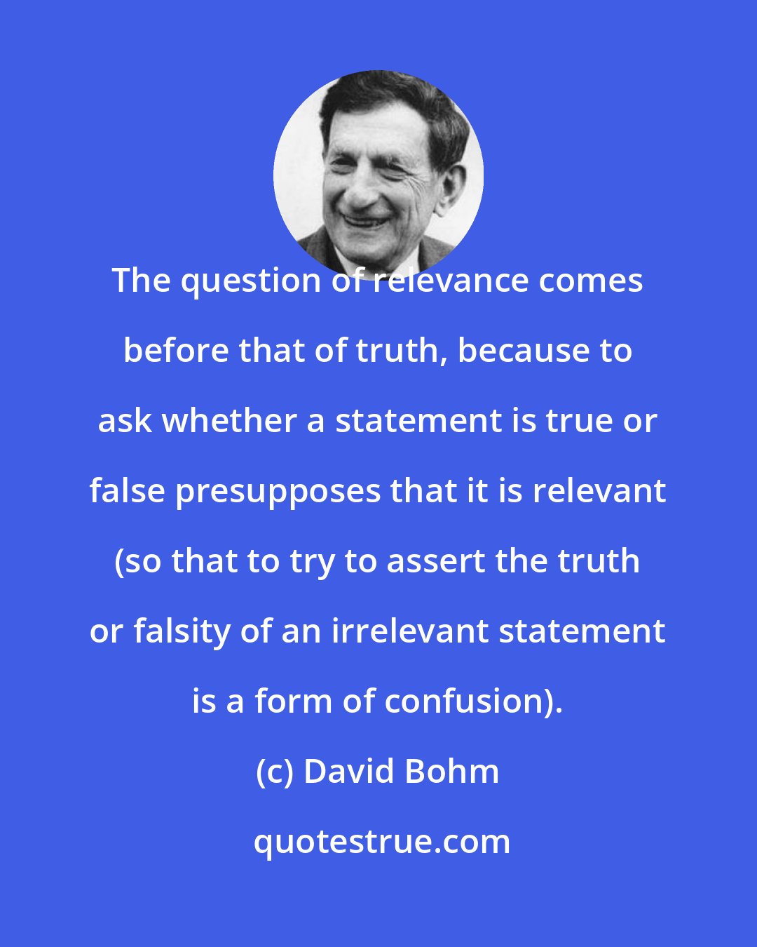 David Bohm: The question of relevance comes before that of truth, because to ask whether a statement is true or false presupposes that it is relevant (so that to try to assert the truth or falsity of an irrelevant statement is a form of confusion).