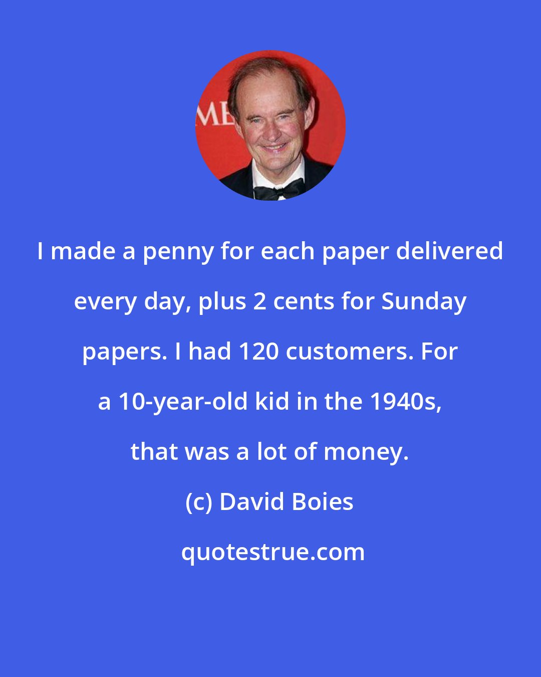 David Boies: I made a penny for each paper delivered every day, plus 2 cents for Sunday papers. I had 120 customers. For a 10-year-old kid in the 1940s, that was a lot of money.