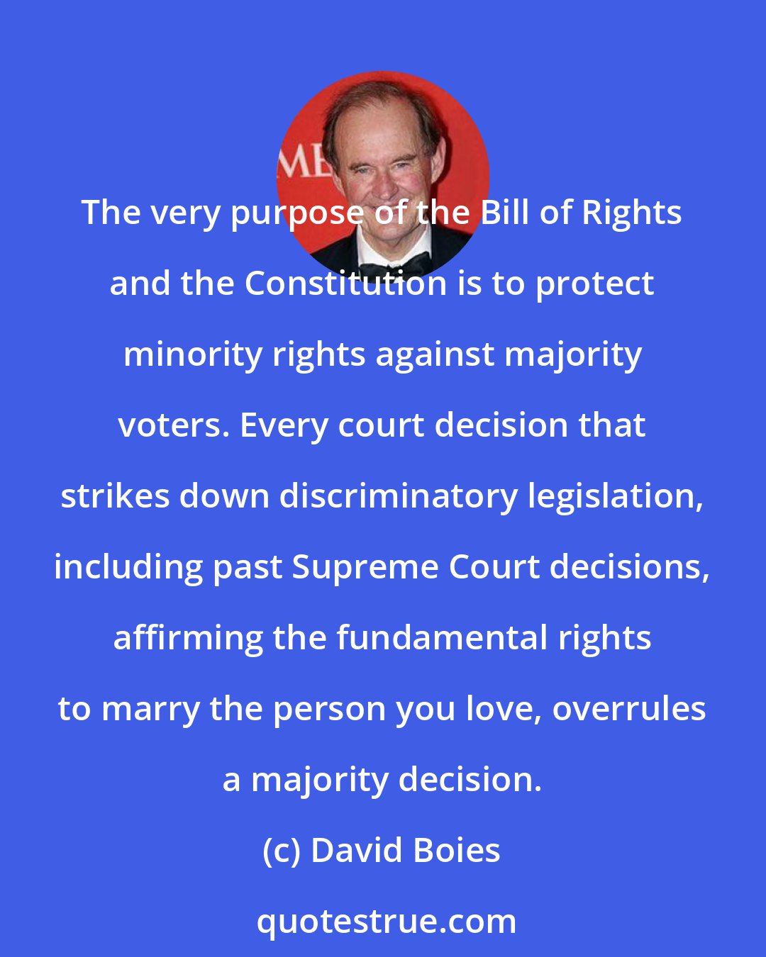 David Boies: The very purpose of the Bill of Rights and the Constitution is to protect minority rights against majority voters. Every court decision that strikes down discriminatory legislation, including past Supreme Court decisions, affirming the fundamental rights to marry the person you love, overrules a majority decision.