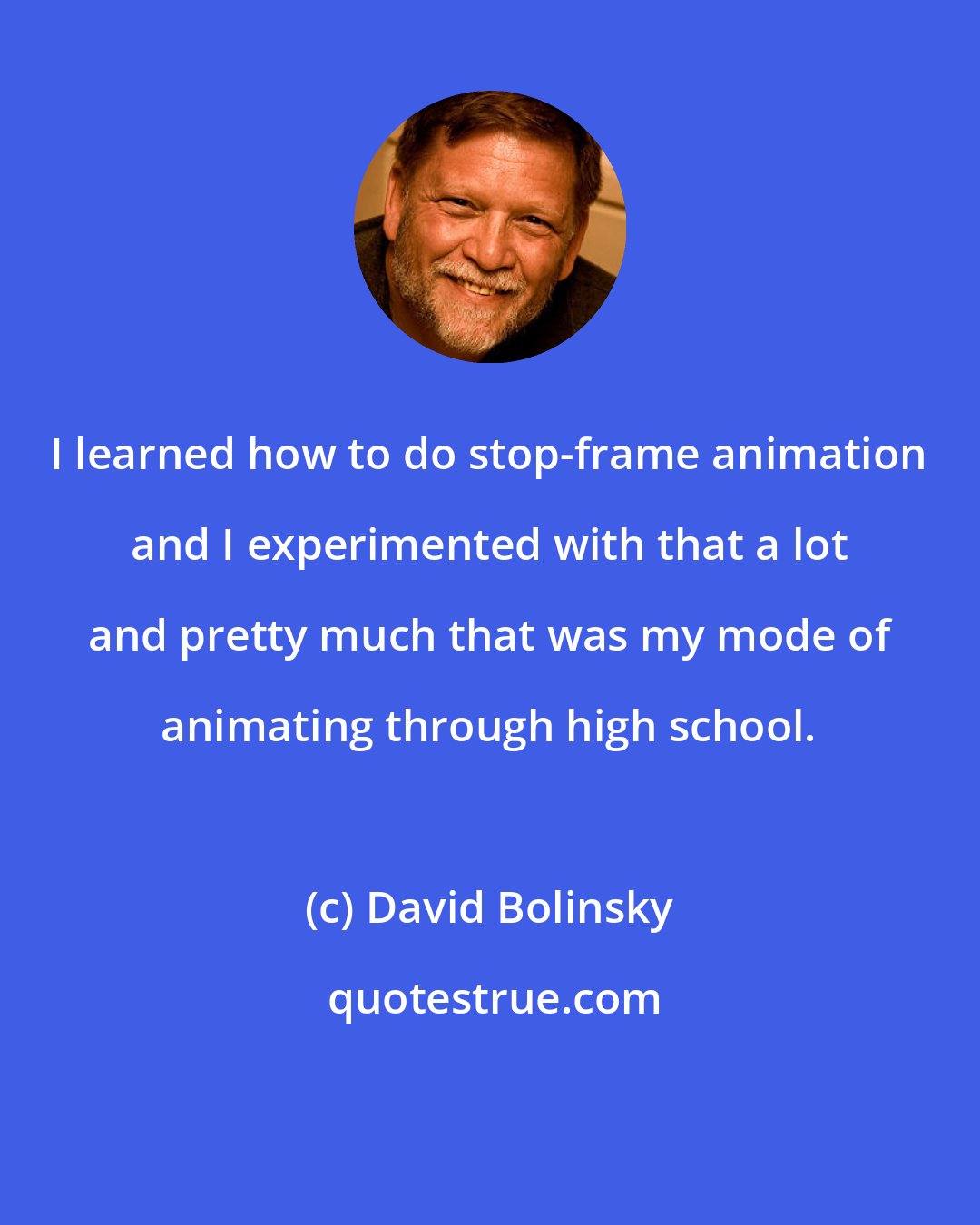 David Bolinsky: I learned how to do stop-frame animation and I experimented with that a lot and pretty much that was my mode of animating through high school.