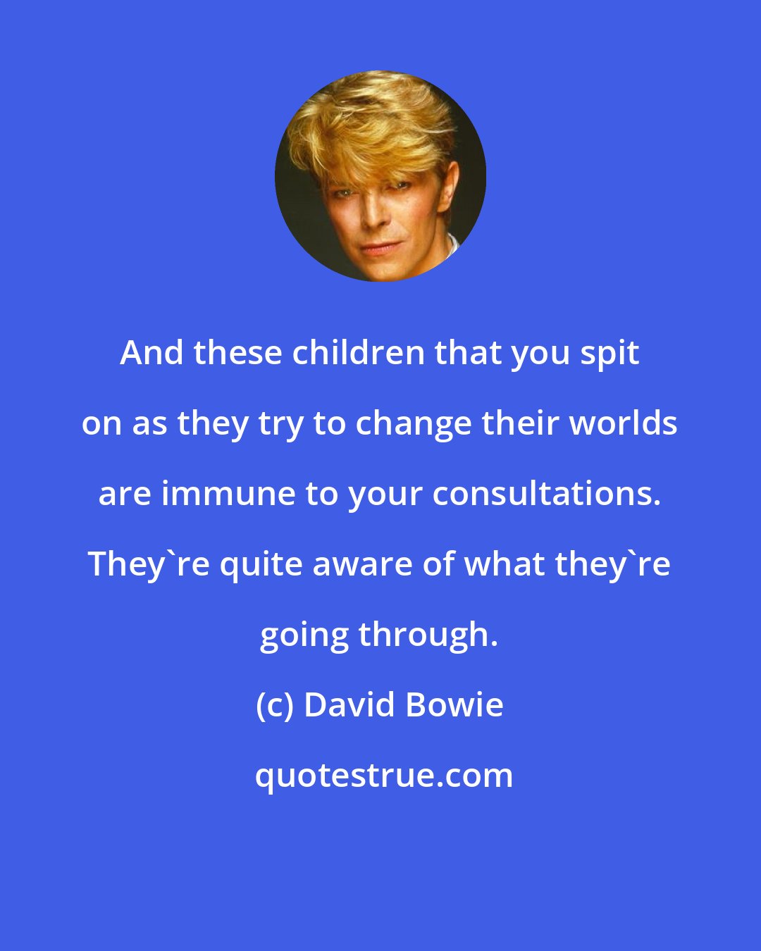 David Bowie: And these children that you spit on as they try to change their worlds are immune to your consultations. They're quite aware of what they're going through.