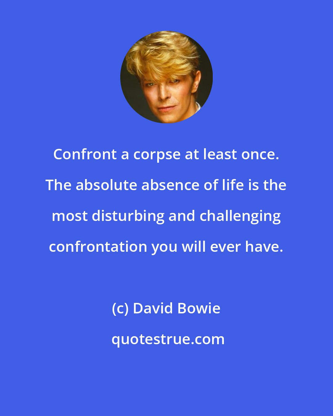 David Bowie: Confront a corpse at least once. The absolute absence of life is the most disturbing and challenging confrontation you will ever have.