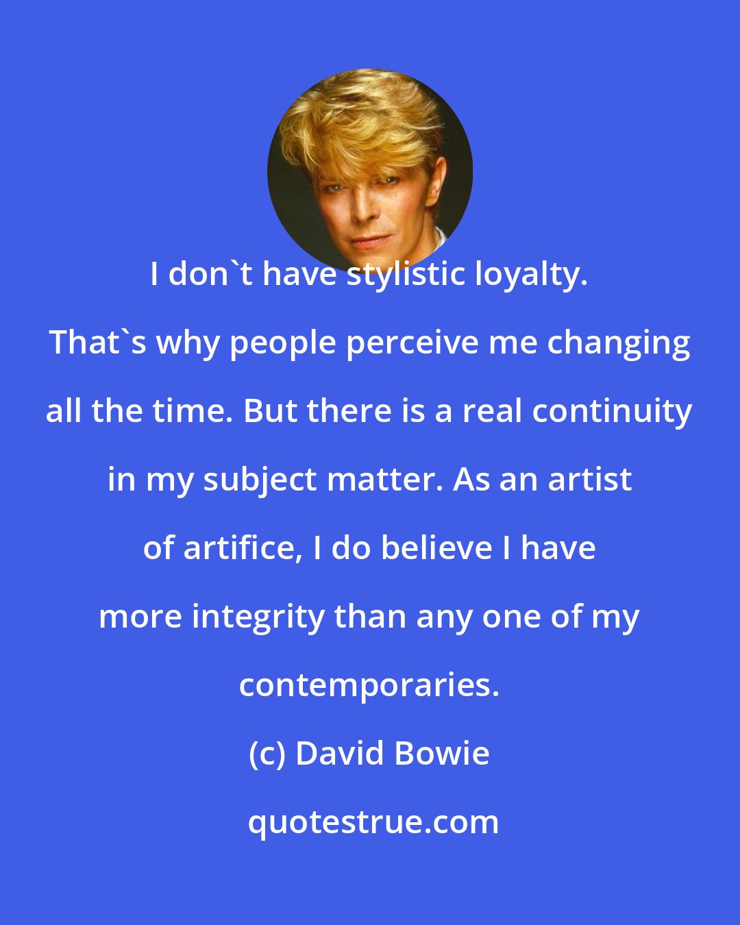 David Bowie: I don't have stylistic loyalty. That's why people perceive me changing all the time. But there is a real continuity in my subject matter. As an artist of artifice, I do believe I have more integrity than any one of my contemporaries.