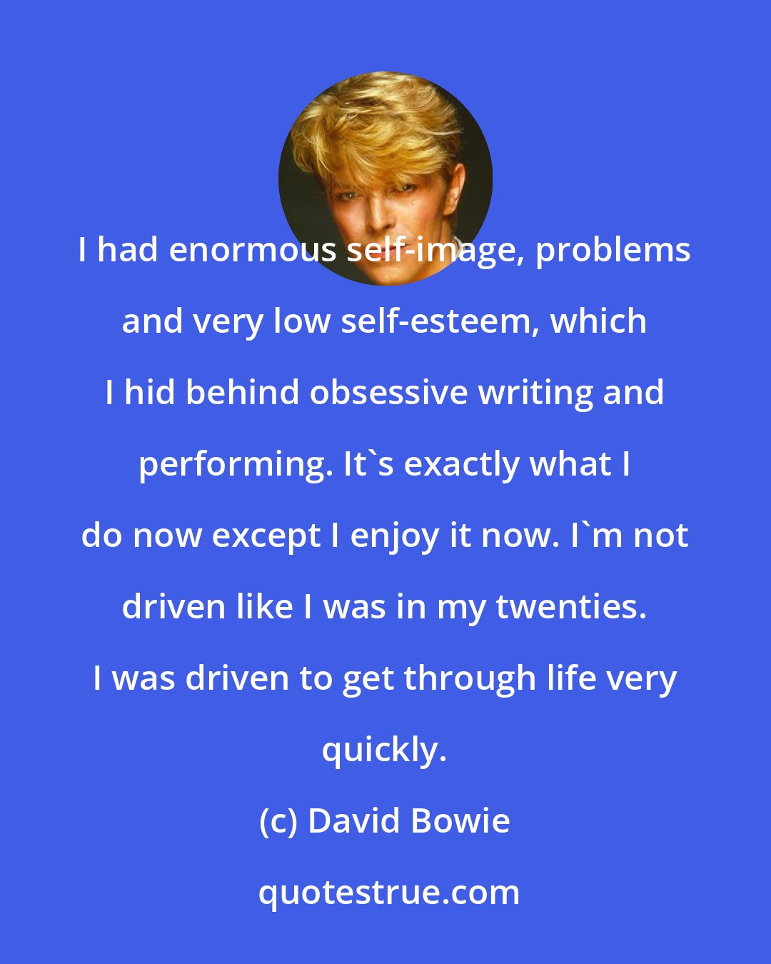 David Bowie: I had enormous self-image, problems and very low self-esteem, which I hid behind obsessive writing and performing. It's exactly what I do now except I enjoy it now. I'm not driven like I was in my twenties. I was driven to get through life very quickly.