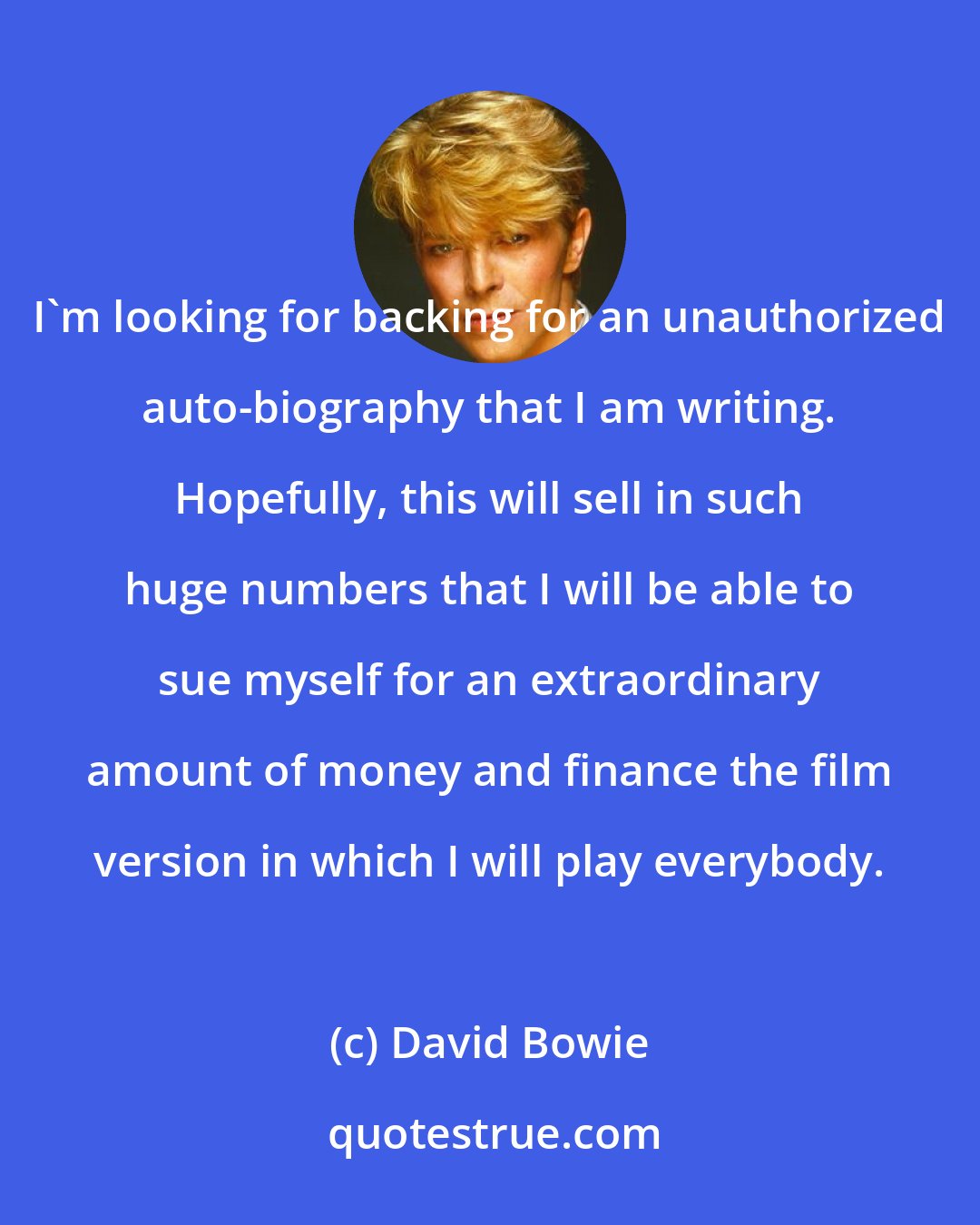 David Bowie: I'm looking for backing for an unauthorized auto-biography that I am writing. Hopefully, this will sell in such huge numbers that I will be able to sue myself for an extraordinary amount of money and finance the film version in which I will play everybody.