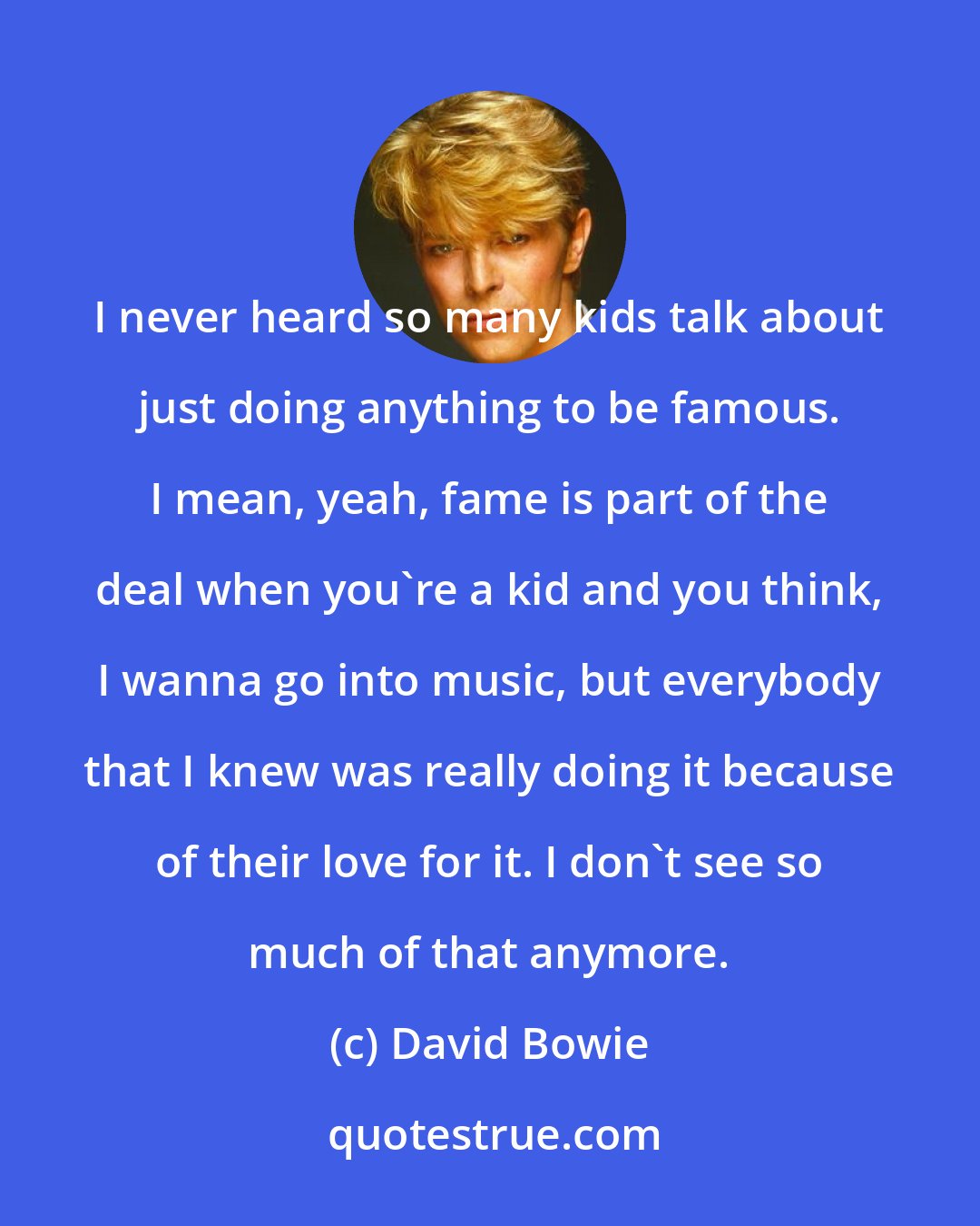 David Bowie: I never heard so many kids talk about just doing anything to be famous. I mean, yeah, fame is part of the deal when you're a kid and you think, I wanna go into music, but everybody that I knew was really doing it because of their love for it. I don't see so much of that anymore.