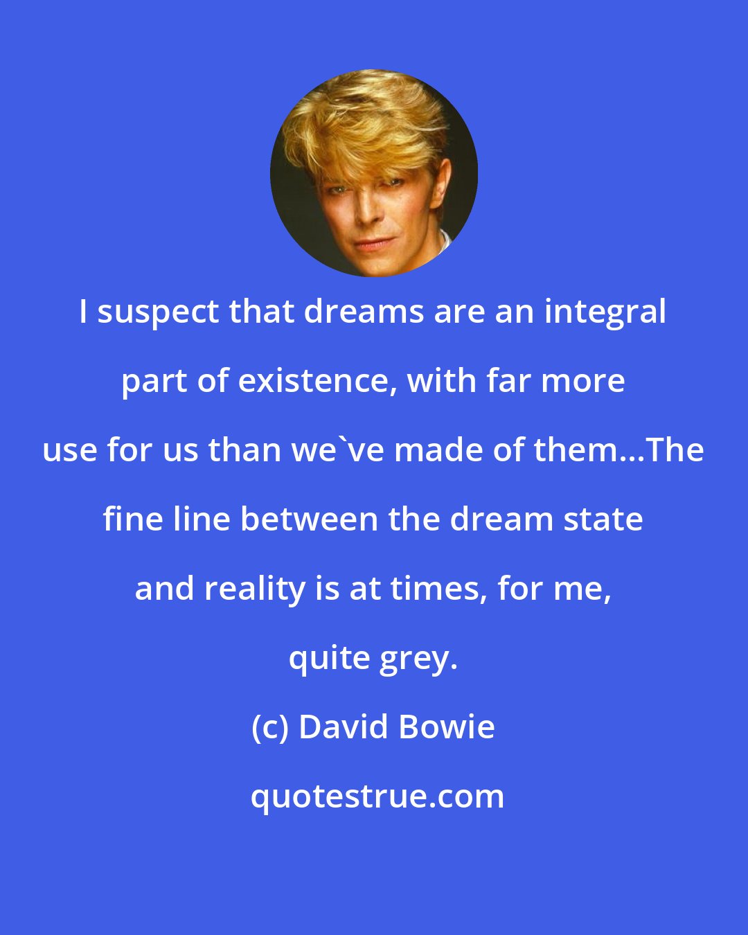 David Bowie: I suspect that dreams are an integral part of existence, with far more use for us than we've made of them...The fine line between the dream state and reality is at times, for me, quite grey.