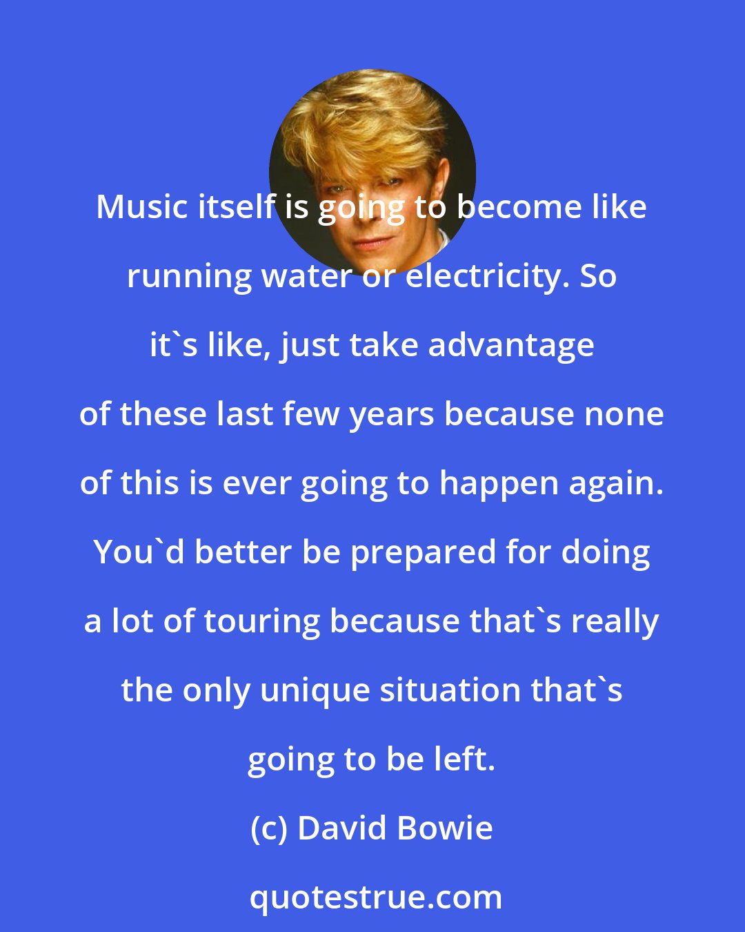 David Bowie: Music itself is going to become like running water or electricity. So it's like, just take advantage of these last few years because none of this is ever going to happen again. You'd better be prepared for doing a lot of touring because that's really the only unique situation that's going to be left.