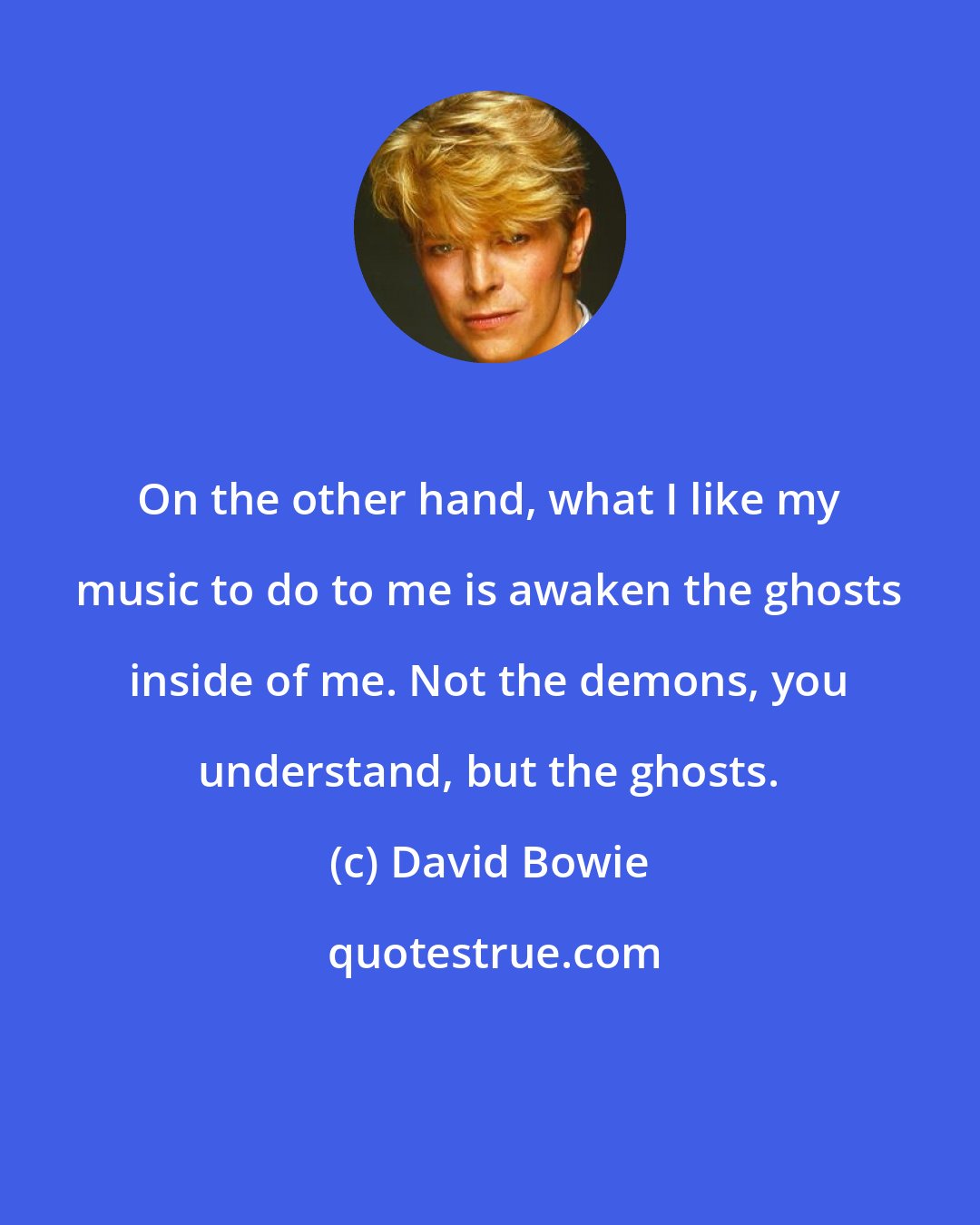 David Bowie: On the other hand, what I like my music to do to me is awaken the ghosts inside of me. Not the demons, you understand, but the ghosts.