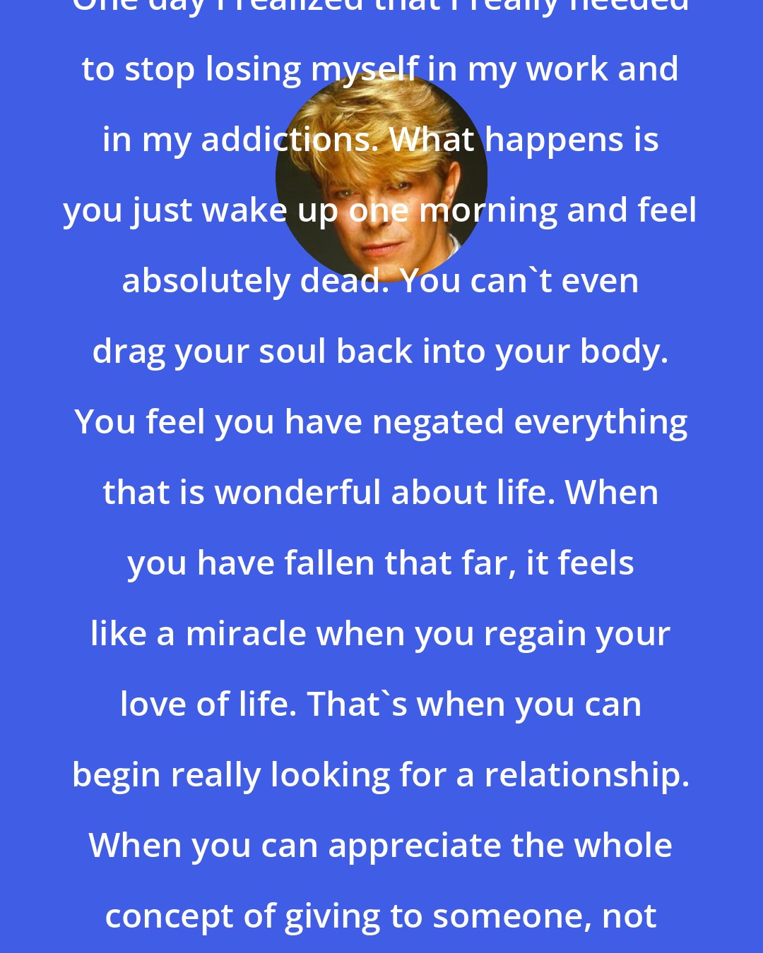 David Bowie: One day I realized that I really needed to stop losing myself in my work and in my addictions. What happens is you just wake up one morning and feel absolutely dead. You can't even drag your soul back into your body. You feel you have negated everything that is wonderful about life. When you have fallen that far, it feels like a miracle when you regain your love of life. That's when you can begin really looking for a relationship. When you can appreciate the whole concept of giving to someone, not just taking.