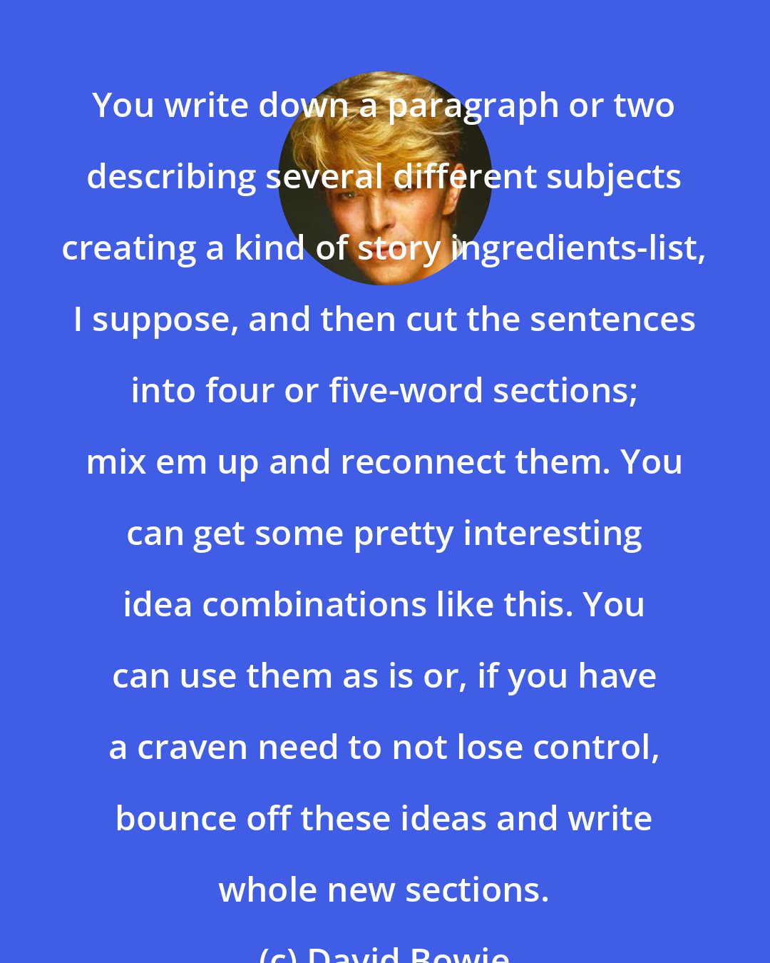 David Bowie: You write down a paragraph or two describing several different subjects creating a kind of story ingredients-list, I suppose, and then cut the sentences into four or five-word sections; mix em up and reconnect them. You can get some pretty interesting idea combinations like this. You can use them as is or, if you have a craven need to not lose control, bounce off these ideas and write whole new sections.