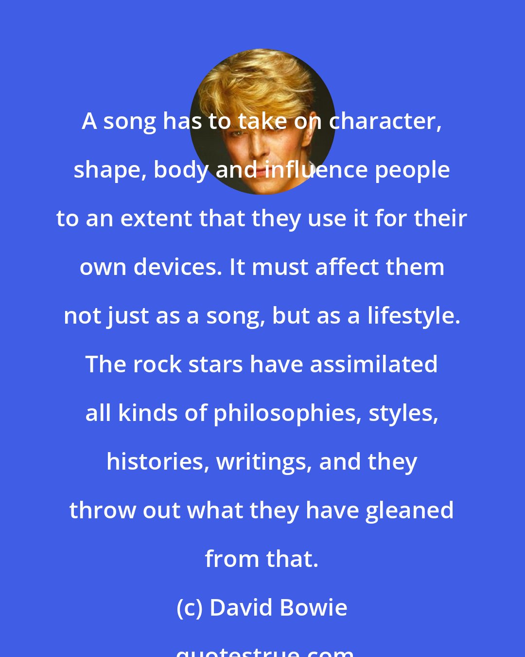 David Bowie: A song has to take on character, shape, body and influence people to an extent that they use it for their own devices. It must affect them not just as a song, but as a lifestyle. The rock stars have assimilated all kinds of philosophies, styles, histories, writings, and they throw out what they have gleaned from that.