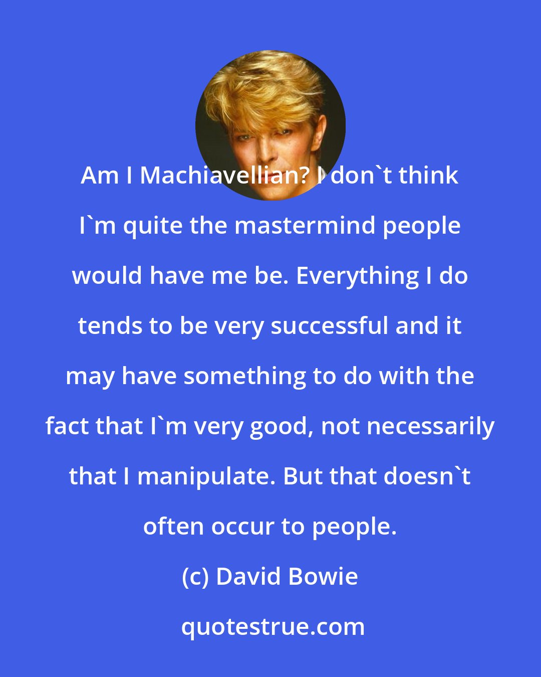 David Bowie: Am I Machiavellian? I don't think I'm quite the mastermind people would have me be. Everything I do tends to be very successful and it may have something to do with the fact that I'm very good, not necessarily that I manipulate. But that doesn't often occur to people.