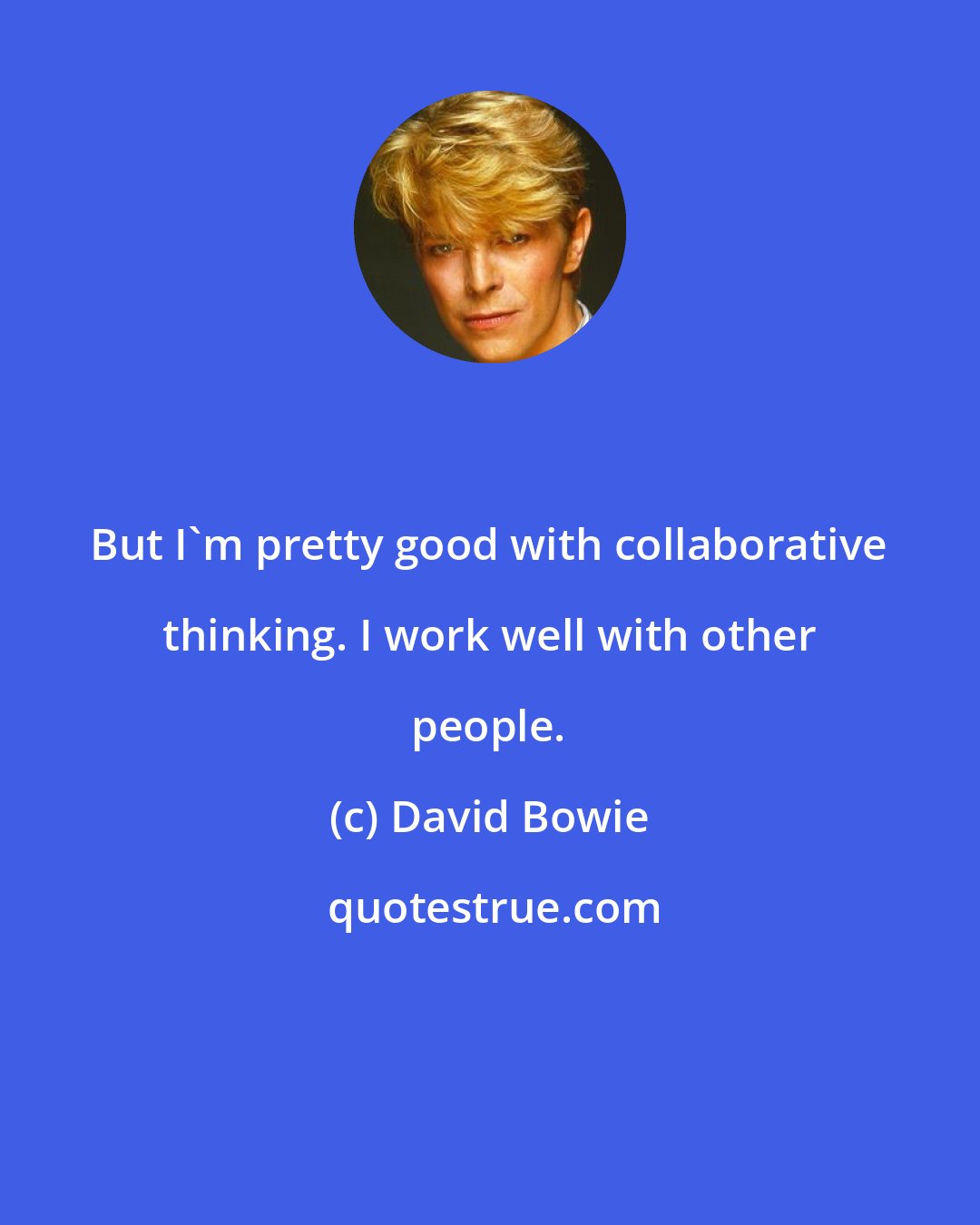 David Bowie: But I'm pretty good with collaborative thinking. I work well with other people.