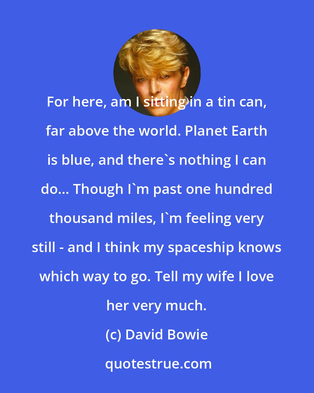 David Bowie: For here, am I sitting in a tin can, far above the world. Planet Earth is blue, and there's nothing I can do... Though I'm past one hundred thousand miles, I'm feeling very still - and I think my spaceship knows which way to go. Tell my wife I love her very much.