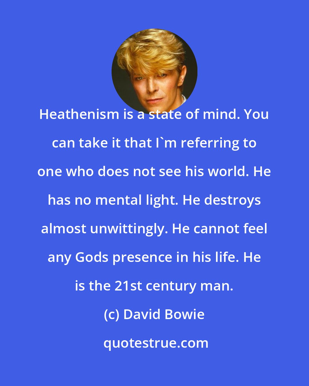 David Bowie: Heathenism is a state of mind. You can take it that I'm referring to one who does not see his world. He has no mental light. He destroys almost unwittingly. He cannot feel any Gods presence in his life. He is the 21st century man.