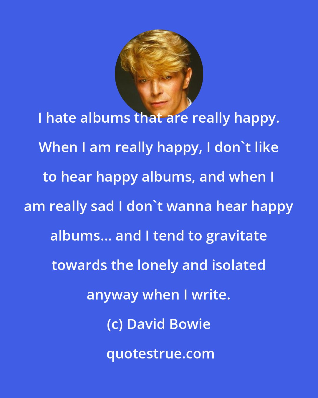 David Bowie: I hate albums that are really happy. When I am really happy, I don't like to hear happy albums, and when I am really sad I don't wanna hear happy albums... and I tend to gravitate towards the lonely and isolated anyway when I write.