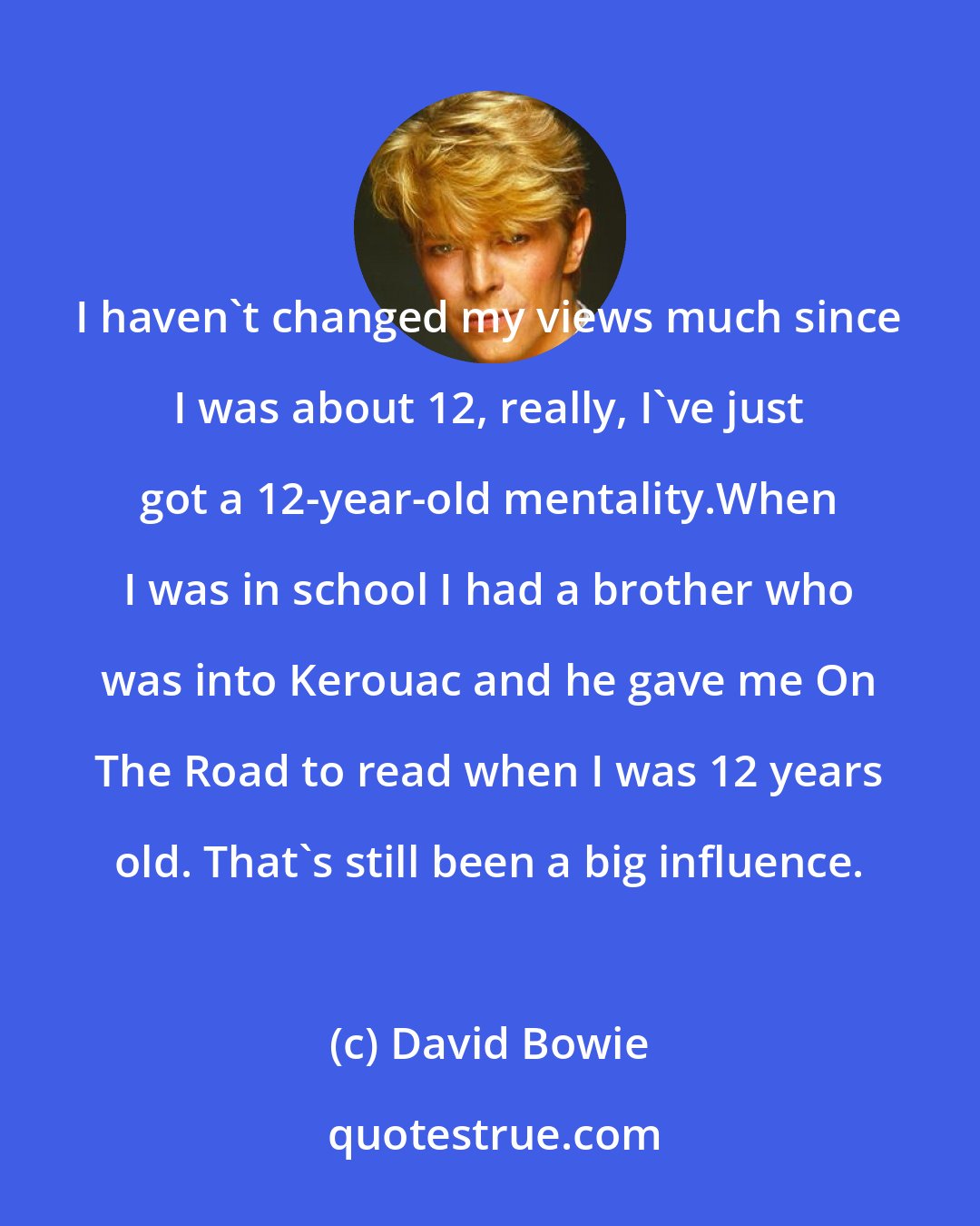 David Bowie: I haven't changed my views much since I was about 12, really, I've just got a 12-year-old mentality.When I was in school I had a brother who was into Kerouac and he gave me On The Road to read when I was 12 years old. That's still been a big influence.