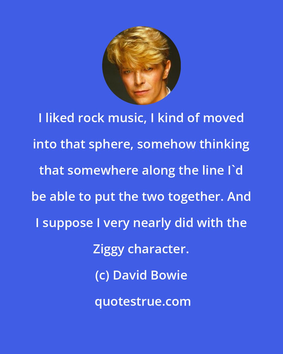 David Bowie: I liked rock music, I kind of moved into that sphere, somehow thinking that somewhere along the line I'd be able to put the two together. And I suppose I very nearly did with the Ziggy character.