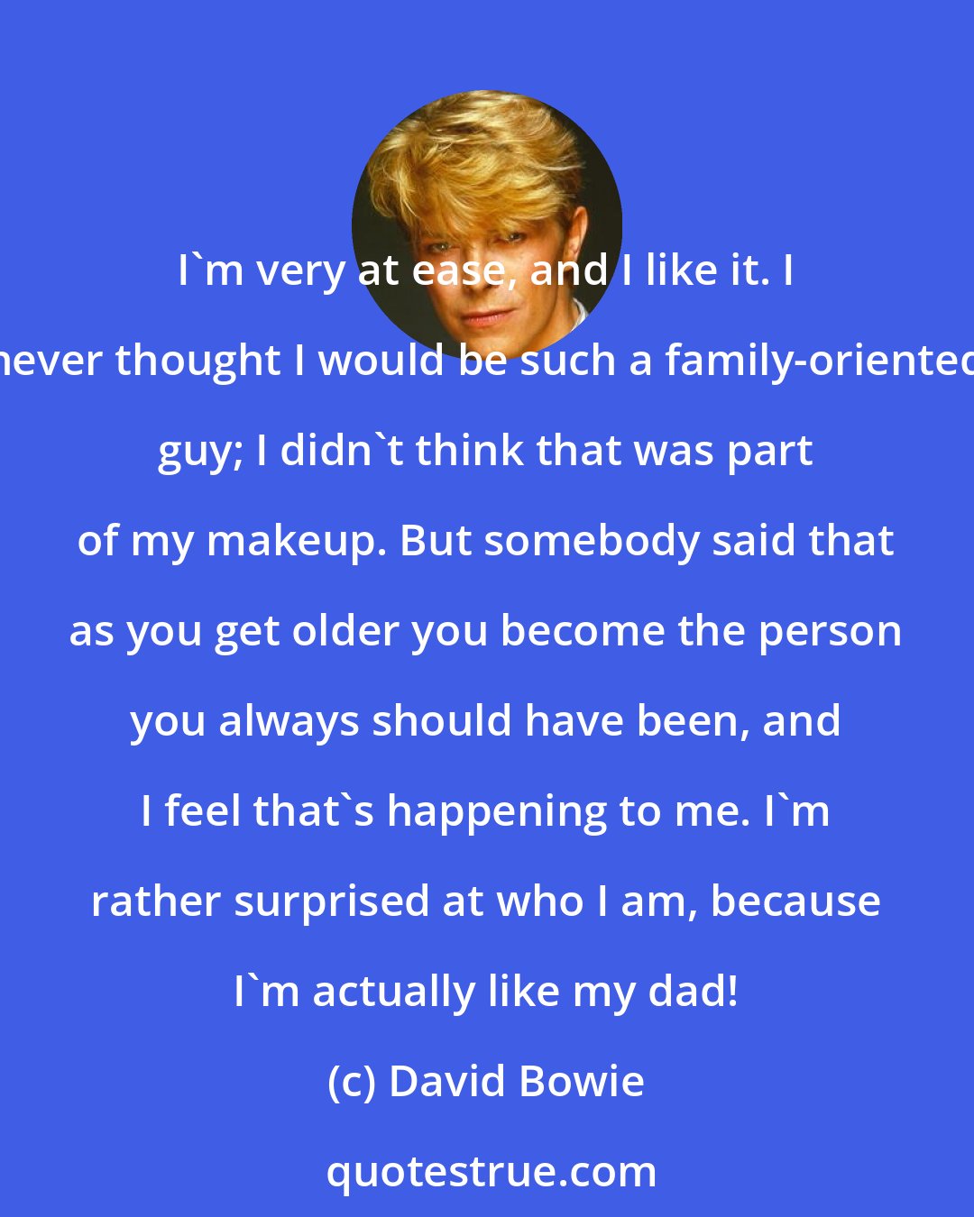 David Bowie: I'm very at ease, and I like it. I never thought I would be such a family-oriented guy; I didn't think that was part of my makeup. But somebody said that as you get older you become the person you always should have been, and I feel that's happening to me. I'm rather surprised at who I am, because I'm actually like my dad!