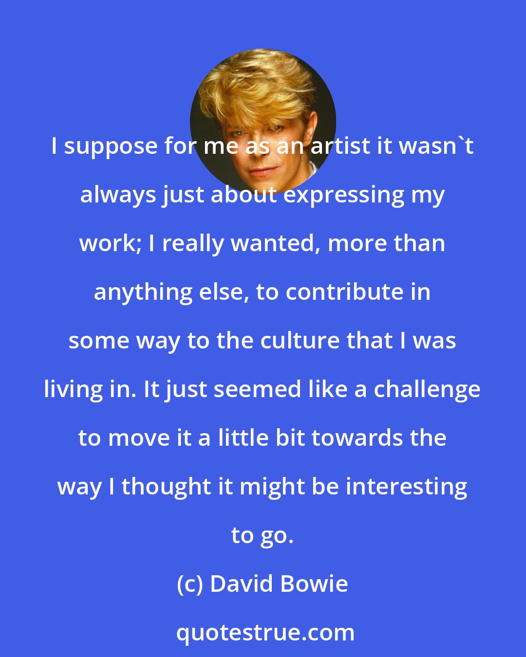 David Bowie: I suppose for me as an artist it wasn't always just about expressing my work; I really wanted, more than anything else, to contribute in some way to the culture that I was living in. It just seemed like a challenge to move it a little bit towards the way I thought it might be interesting to go.