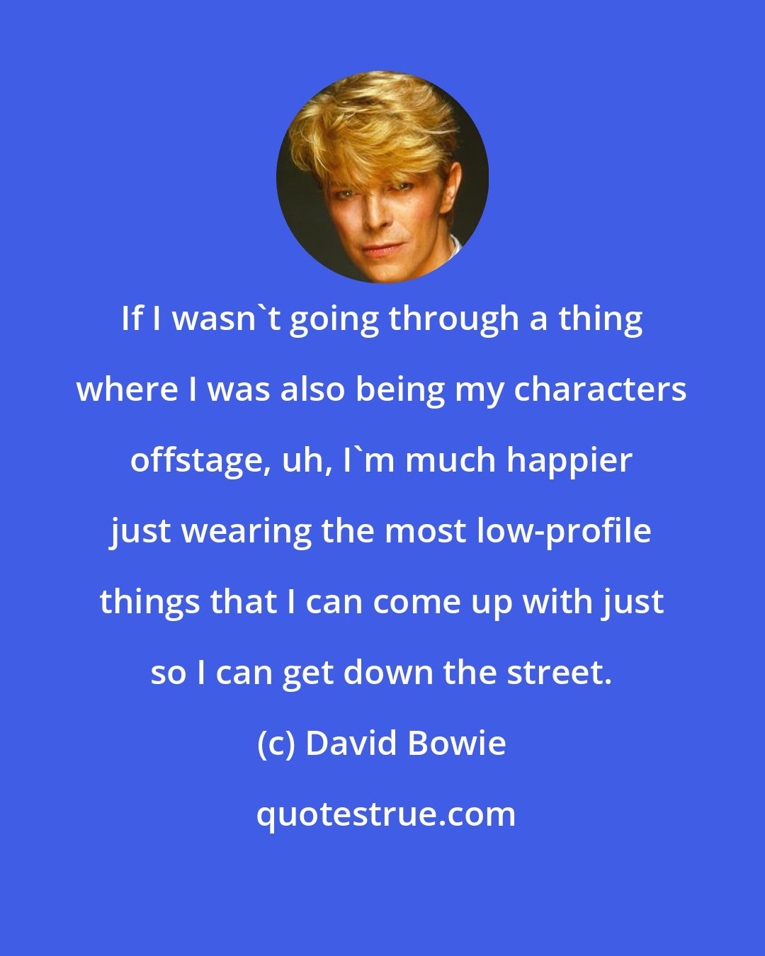 David Bowie: If I wasn't going through a thing where I was also being my characters offstage, uh, I'm much happier just wearing the most low-profile things that I can come up with just so I can get down the street.