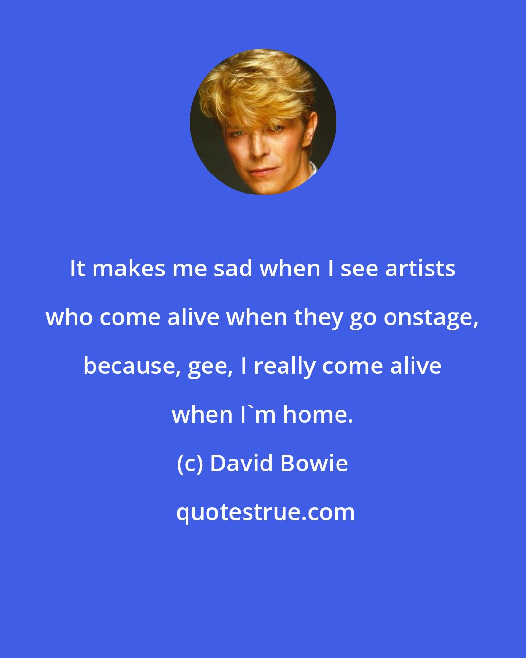 David Bowie: It makes me sad when I see artists who come alive when they go onstage, because, gee, I really come alive when I'm home.