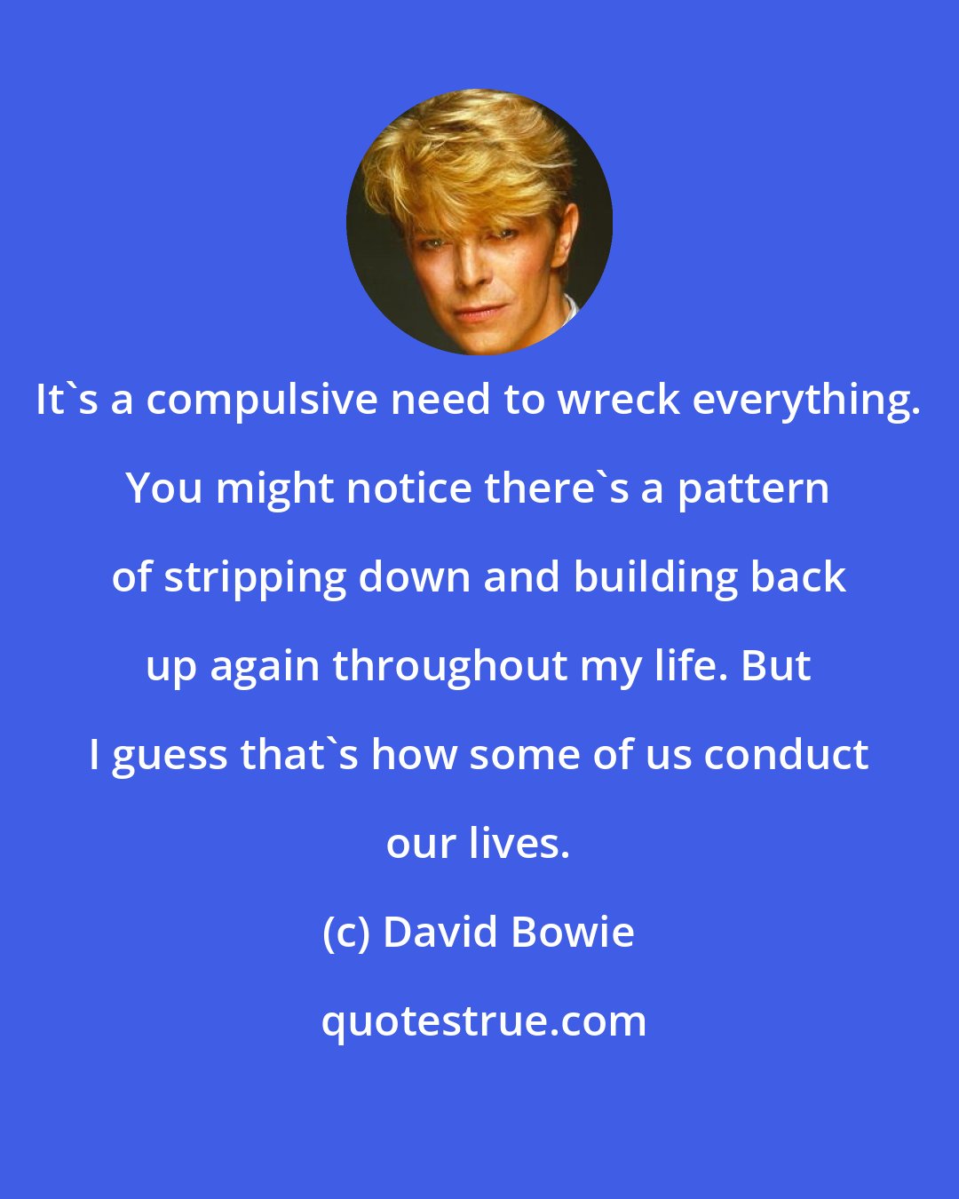 David Bowie: It's a compulsive need to wreck everything. You might notice there's a pattern of stripping down and building back up again throughout my life. But I guess that's how some of us conduct our lives.