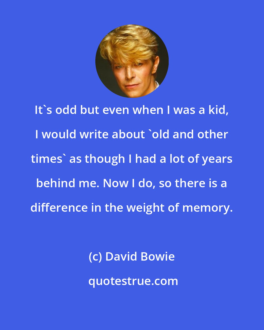 David Bowie: It's odd but even when I was a kid, I would write about 'old and other times' as though I had a lot of years behind me. Now I do, so there is a difference in the weight of memory.