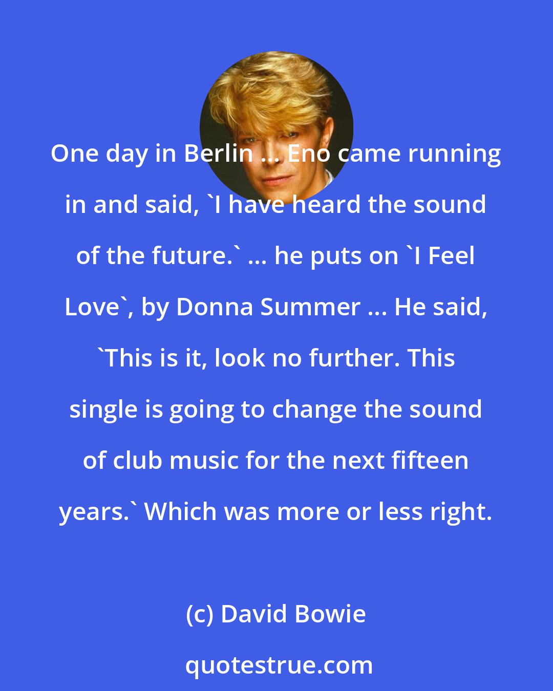 David Bowie: One day in Berlin ... Eno came running in and said, 'I have heard the sound of the future.' ... he puts on 'I Feel Love', by Donna Summer ... He said, 'This is it, look no further. This single is going to change the sound of club music for the next fifteen years.' Which was more or less right.