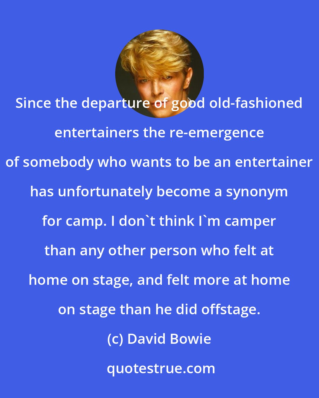 David Bowie: Since the departure of good old-fashioned entertainers the re-emergence of somebody who wants to be an entertainer has unfortunately become a synonym for camp. I don't think I'm camper than any other person who felt at home on stage, and felt more at home on stage than he did offstage.