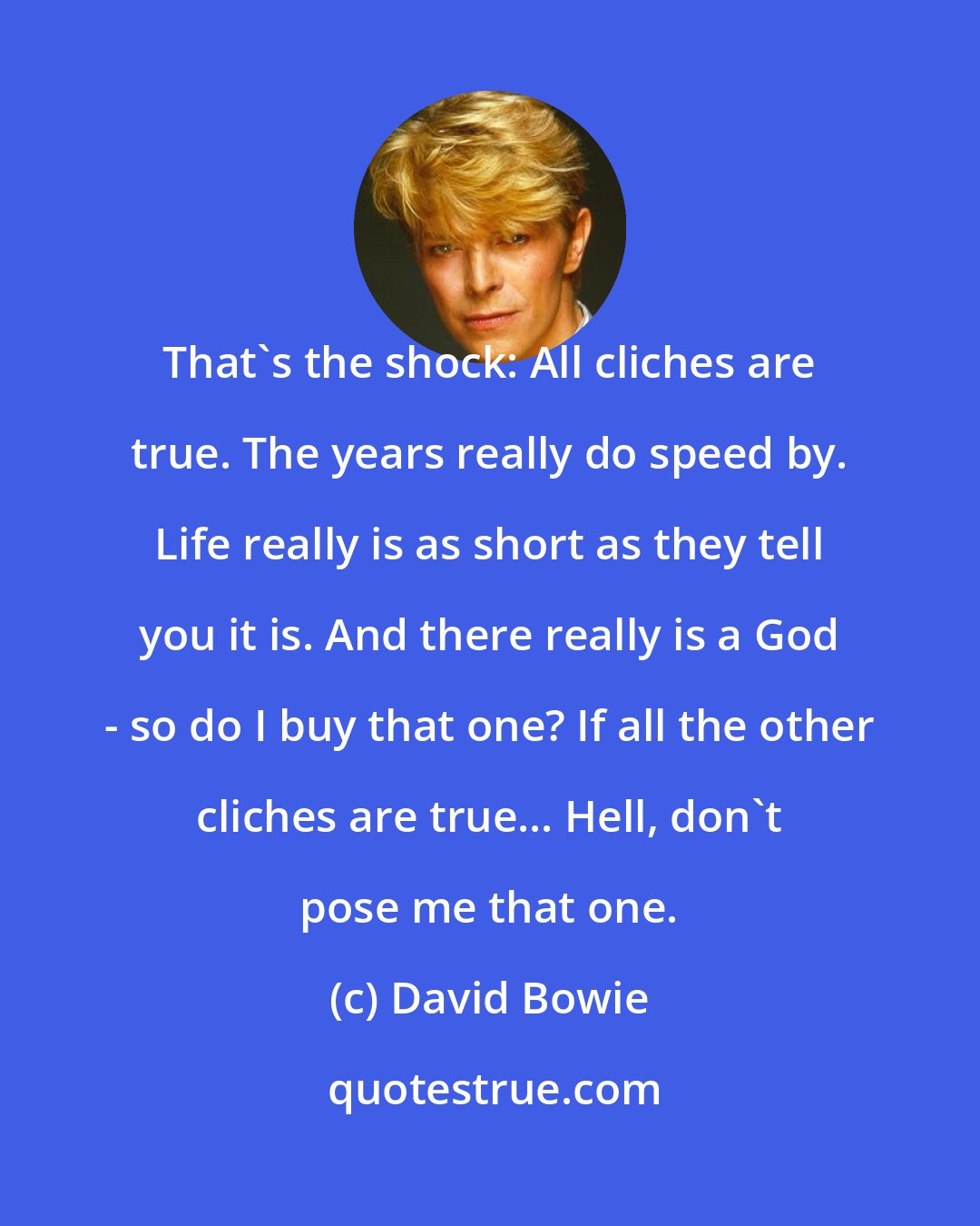 David Bowie: That's the shock: All cliches are true. The years really do speed by. Life really is as short as they tell you it is. And there really is a God - so do I buy that one? If all the other cliches are true... Hell, don't pose me that one.