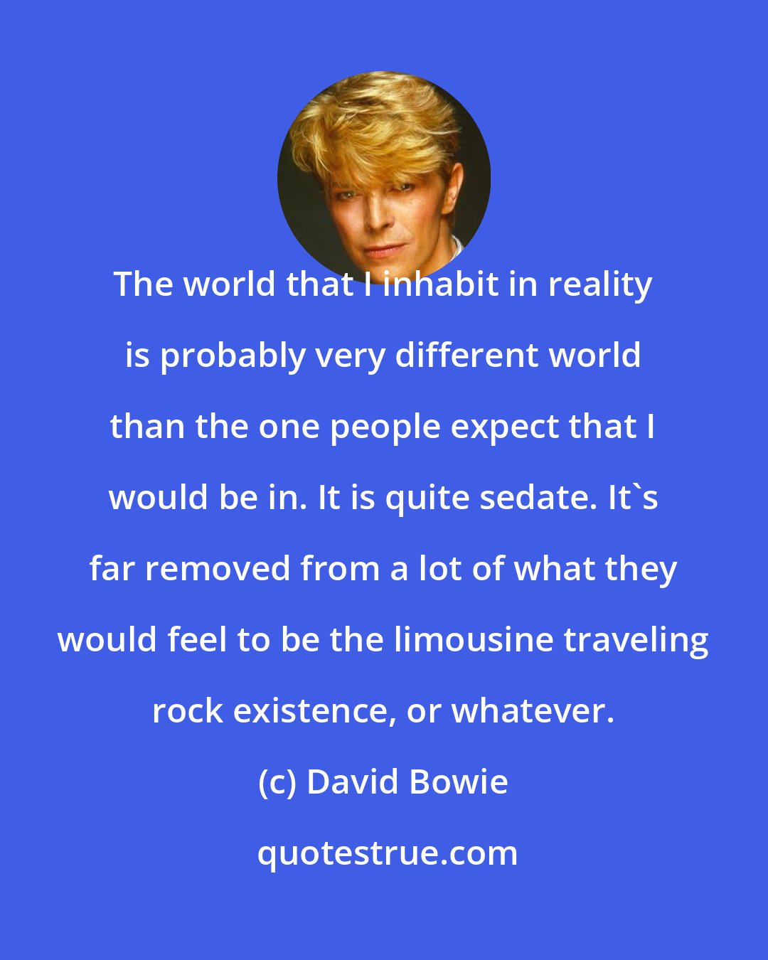 David Bowie: The world that I inhabit in reality is probably very different world than the one people expect that I would be in. It is quite sedate. It's far removed from a lot of what they would feel to be the limousine traveling rock existence, or whatever.