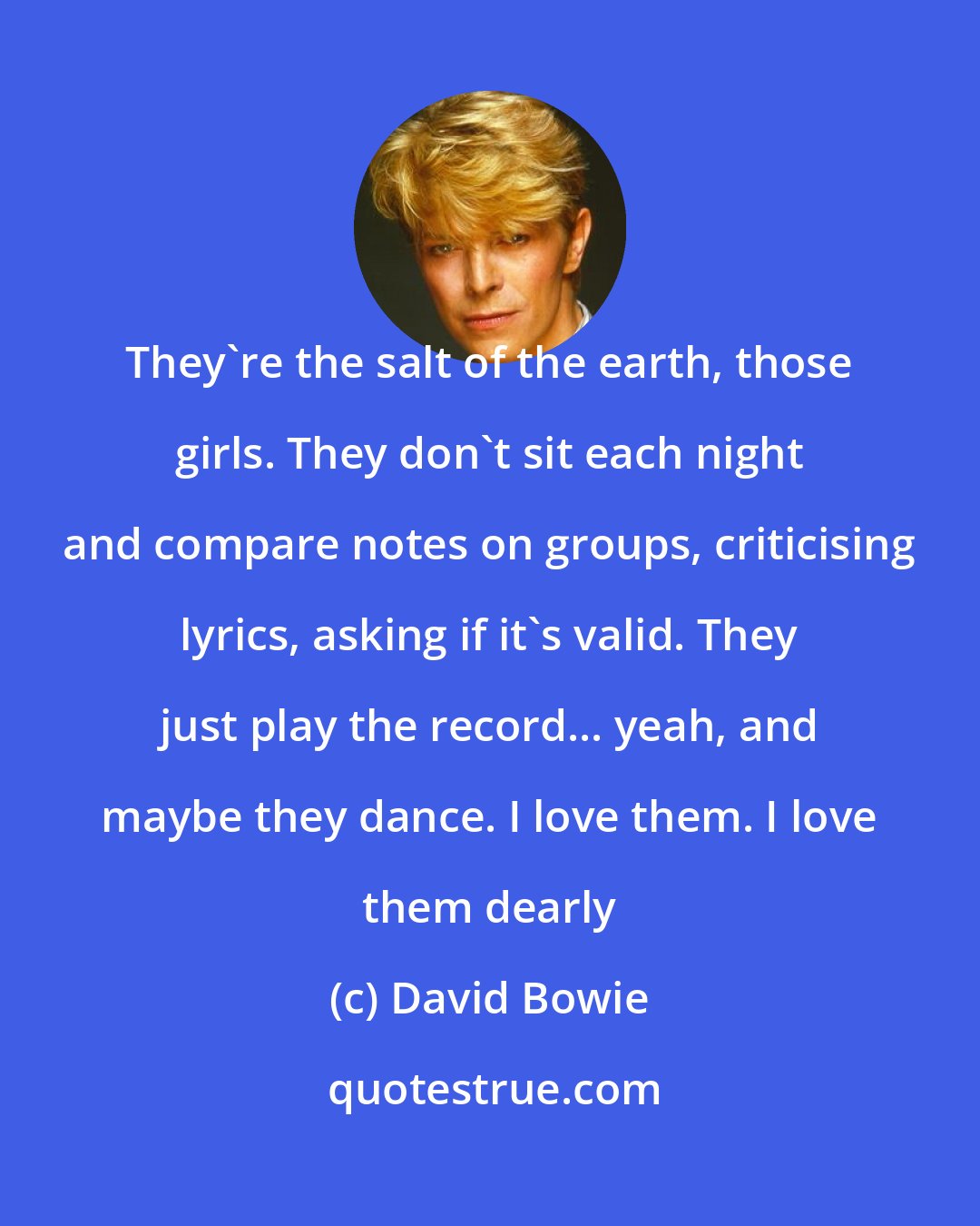 David Bowie: They're the salt of the earth, those girls. They don't sit each night and compare notes on groups, criticising lyrics, asking if it's valid. They just play the record... yeah, and maybe they dance. I love them. I love them dearly