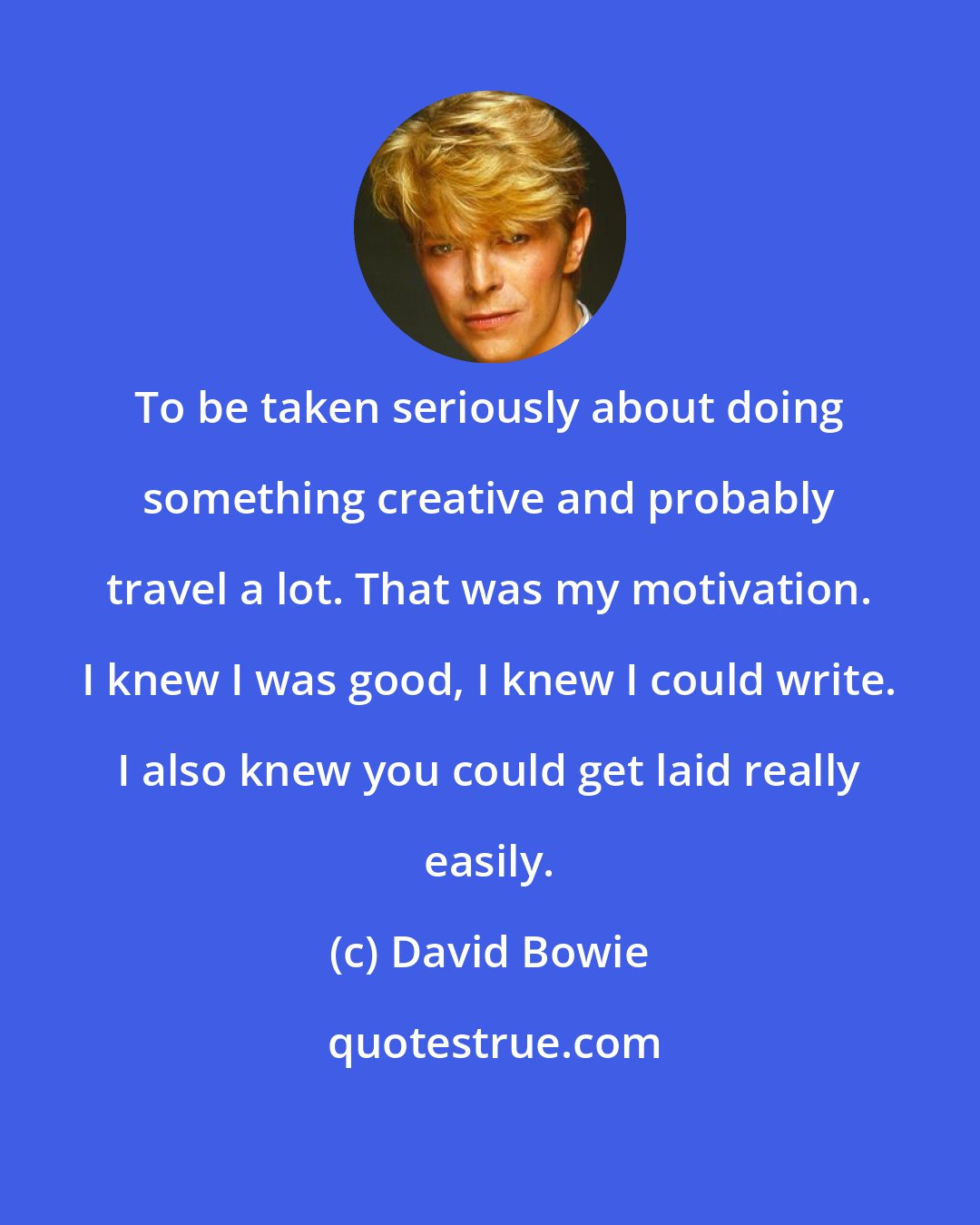 David Bowie: To be taken seriously about doing something creative and probably travel a lot. That was my motivation. I knew I was good, I knew I could write. I also knew you could get laid really easily.