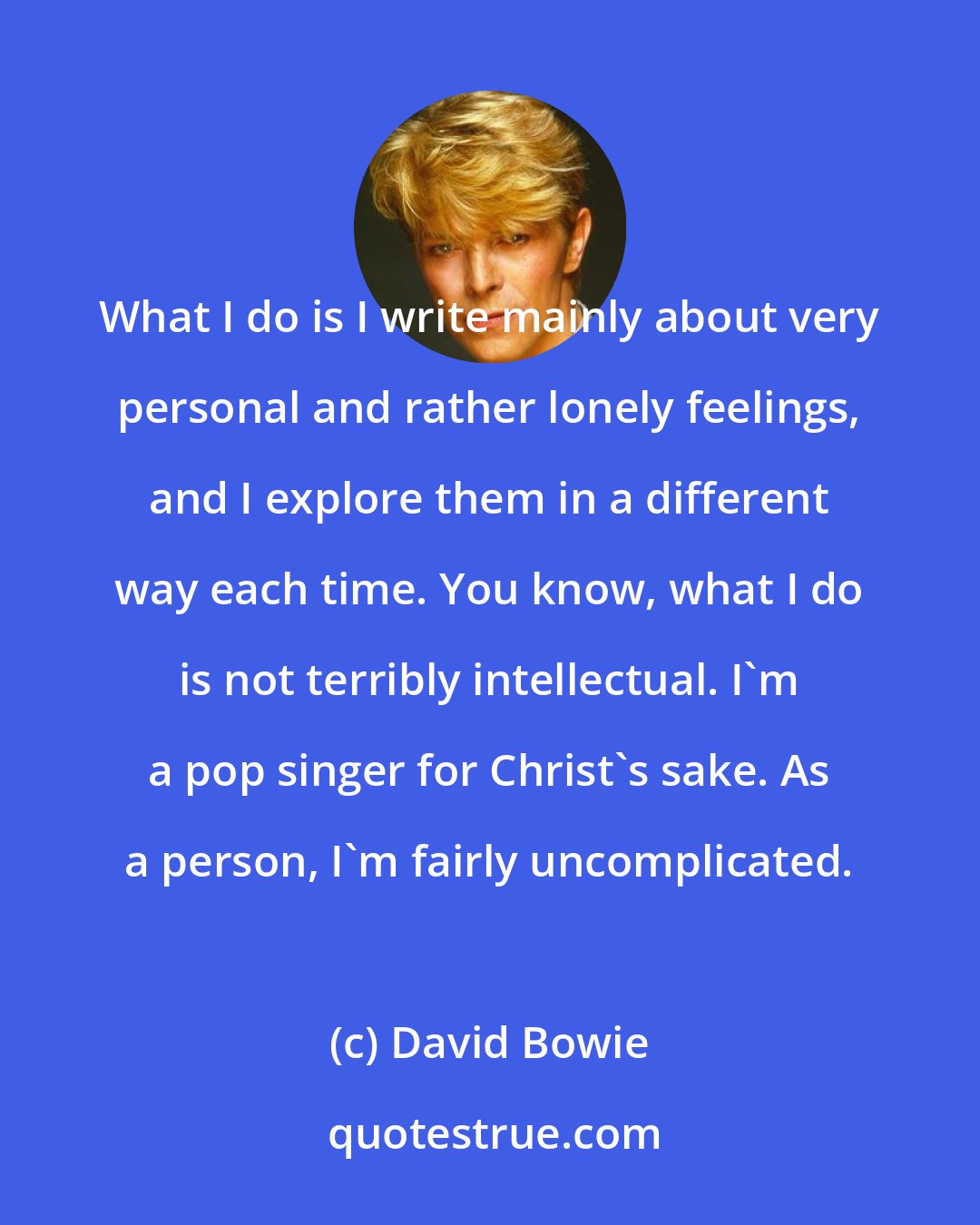 David Bowie: What I do is I write mainly about very personal and rather lonely feelings, and I explore them in a different way each time. You know, what I do is not terribly intellectual. I'm a pop singer for Christ's sake. As a person, I'm fairly uncomplicated.