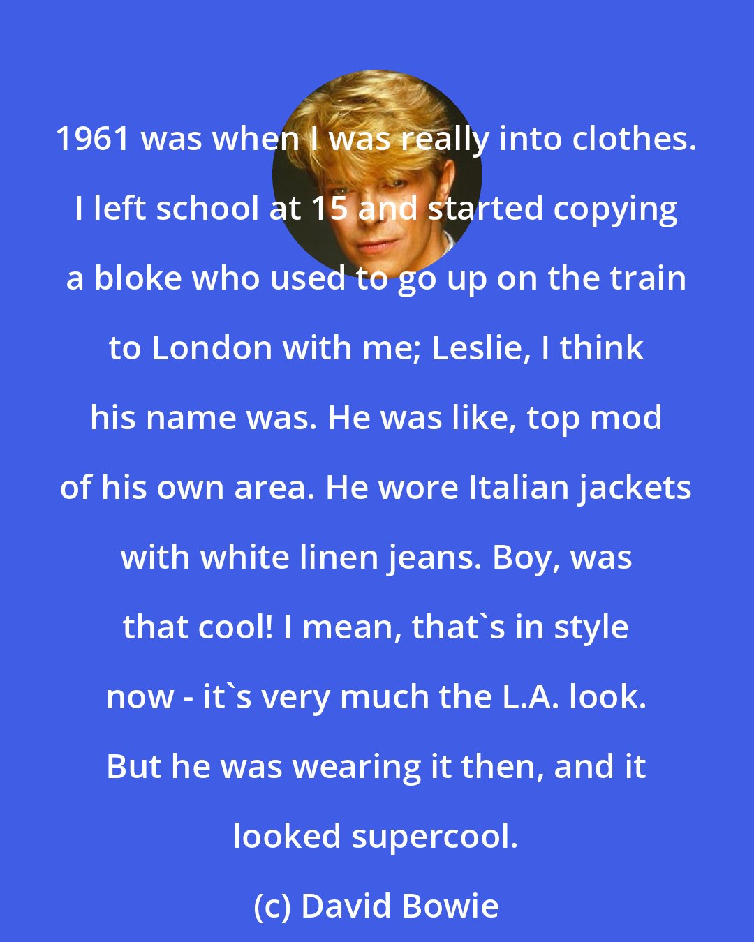 David Bowie: 1961 was when I was really into clothes. I left school at 15 and started copying a bloke who used to go up on the train to London with me; Leslie, I think his name was. He was like, top mod of his own area. He wore Italian jackets with white linen jeans. Boy, was that cool! I mean, that's in style now - it's very much the L.A. look. But he was wearing it then, and it looked supercool.