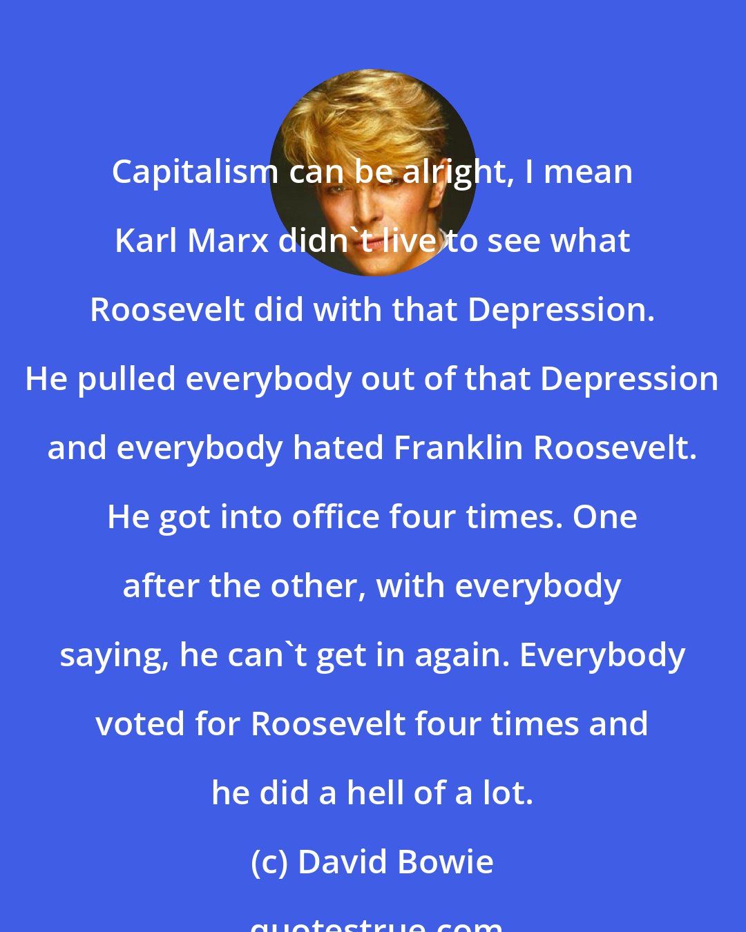 David Bowie: Capitalism can be alright, I mean Karl Marx didn't live to see what Roosevelt did with that Depression. He pulled everybody out of that Depression and everybody hated Franklin Roosevelt. He got into office four times. One after the other, with everybody saying, he can't get in again. Everybody voted for Roosevelt four times and he did a hell of a lot.