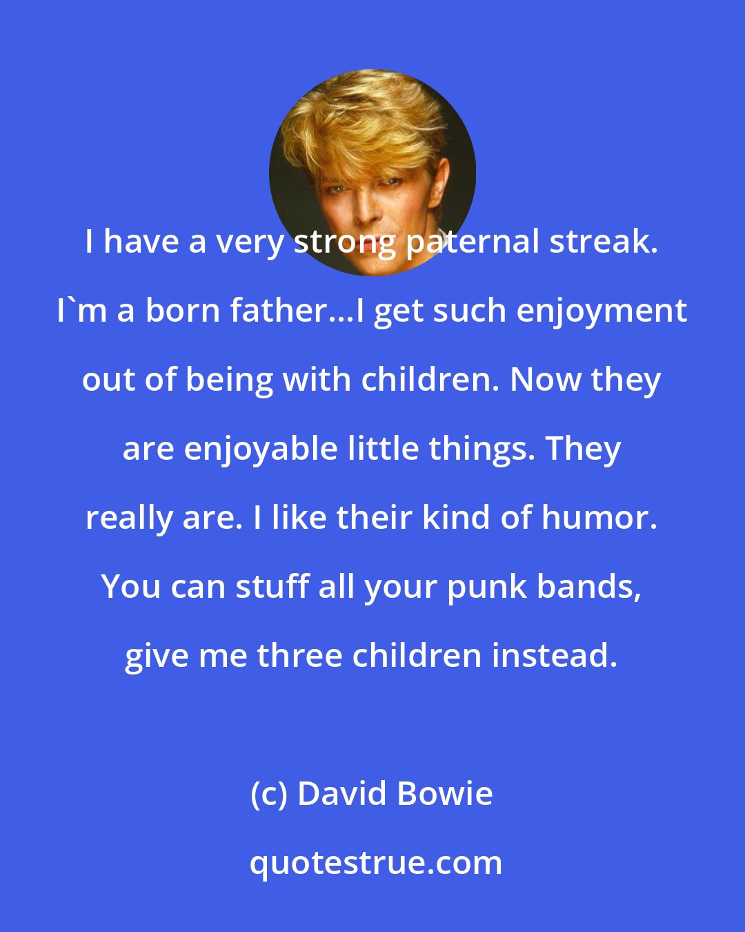 David Bowie: I have a very strong paternal streak. I'm a born father...I get such enjoyment out of being with children. Now they are enjoyable little things. They really are. I like their kind of humor. You can stuff all your punk bands, give me three children instead.