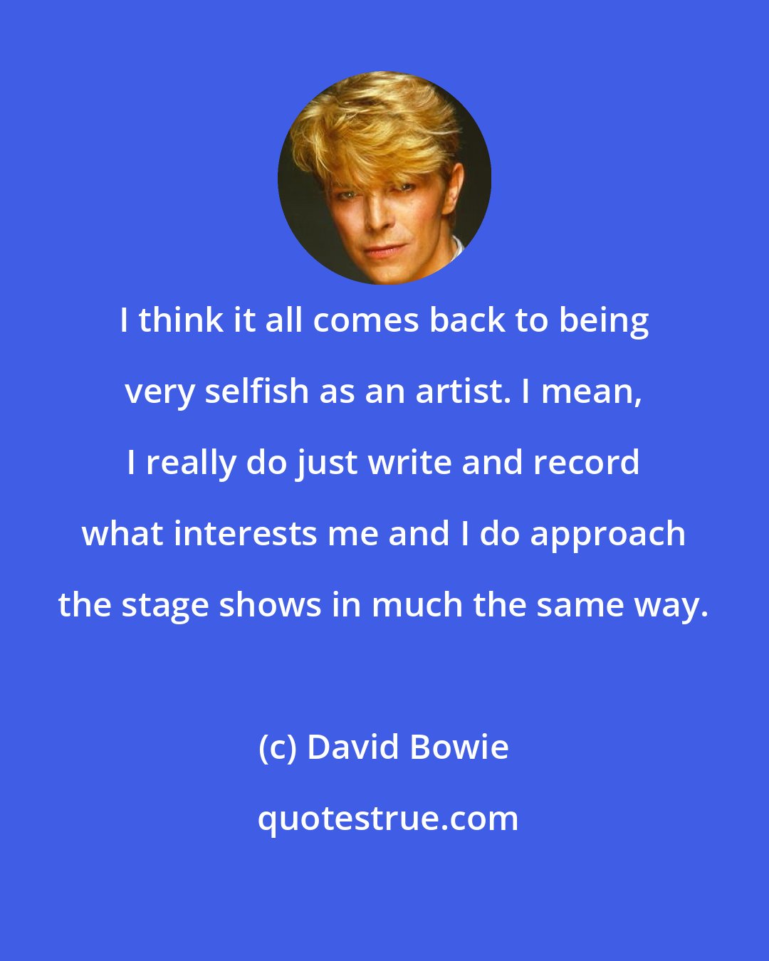 David Bowie: I think it all comes back to being very selfish as an artist. I mean, I really do just write and record what interests me and I do approach the stage shows in much the same way.