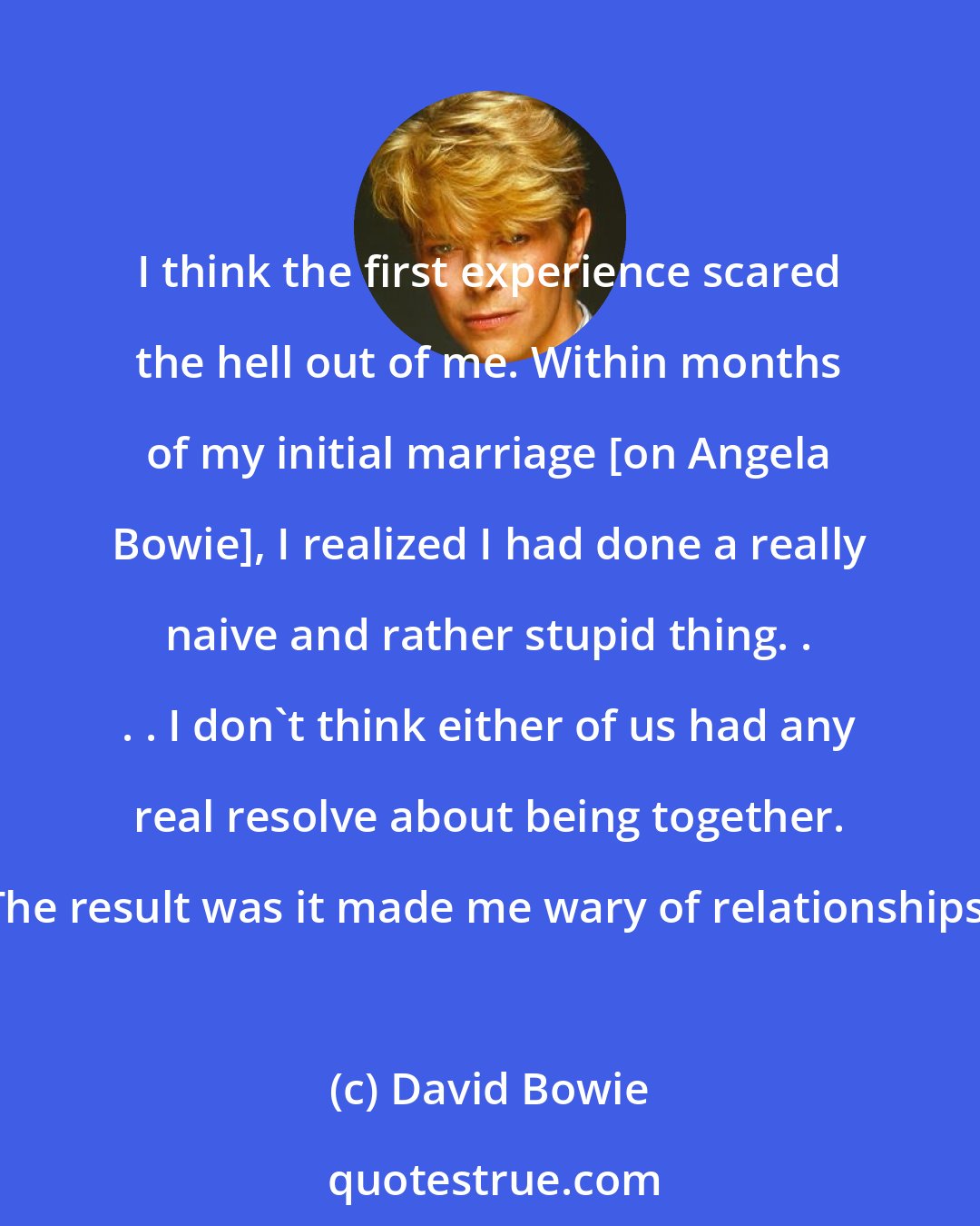 David Bowie: I think the first experience scared the hell out of me. Within months of my initial marriage [on Angela Bowie], I realized I had done a really naive and rather stupid thing. . . . I don't think either of us had any real resolve about being together. The result was it made me wary of relationships.