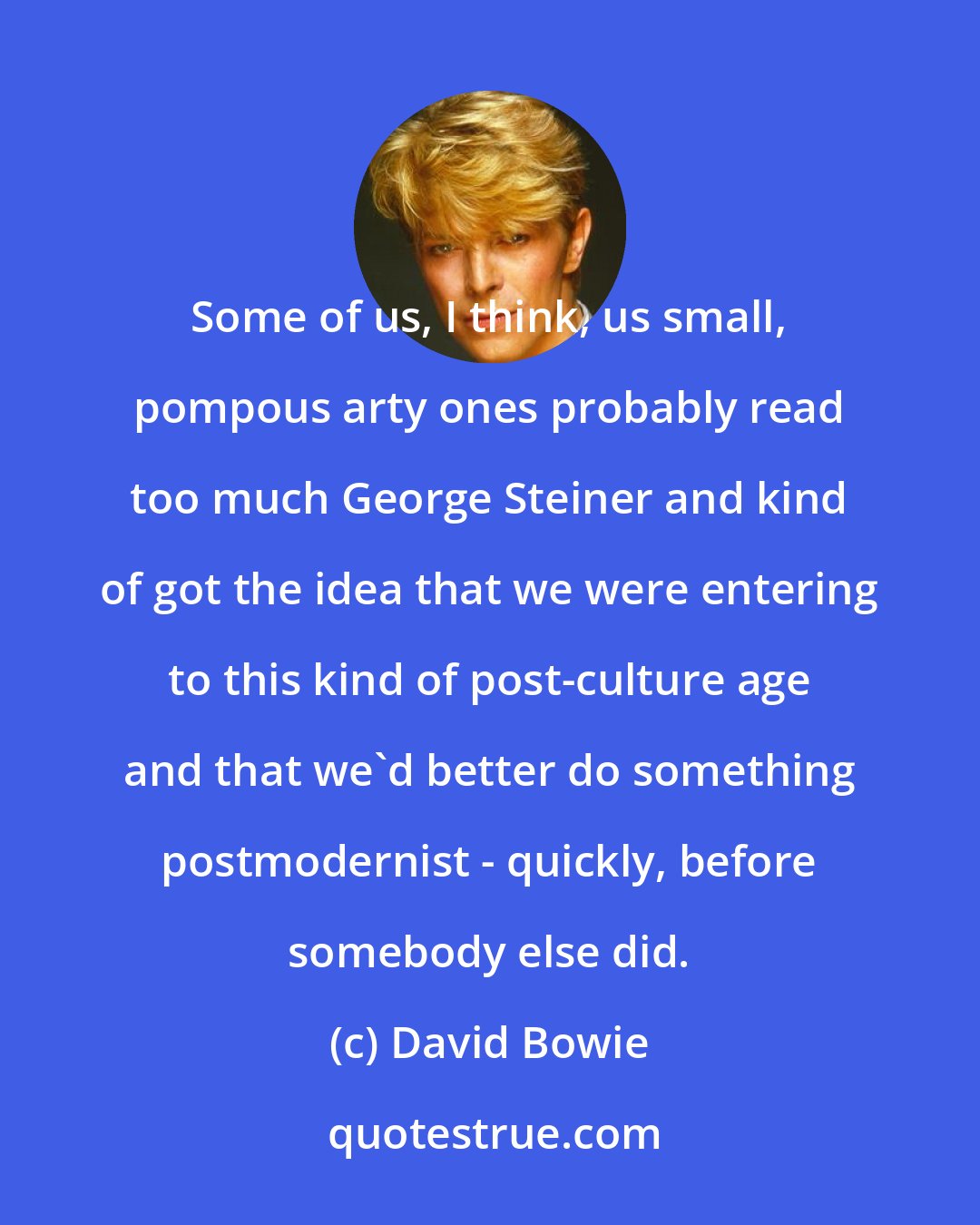 David Bowie: Some of us, I think, us small, pompous arty ones probably read too much George Steiner and kind of got the idea that we were entering to this kind of post-culture age and that we'd better do something postmodernist - quickly, before somebody else did.