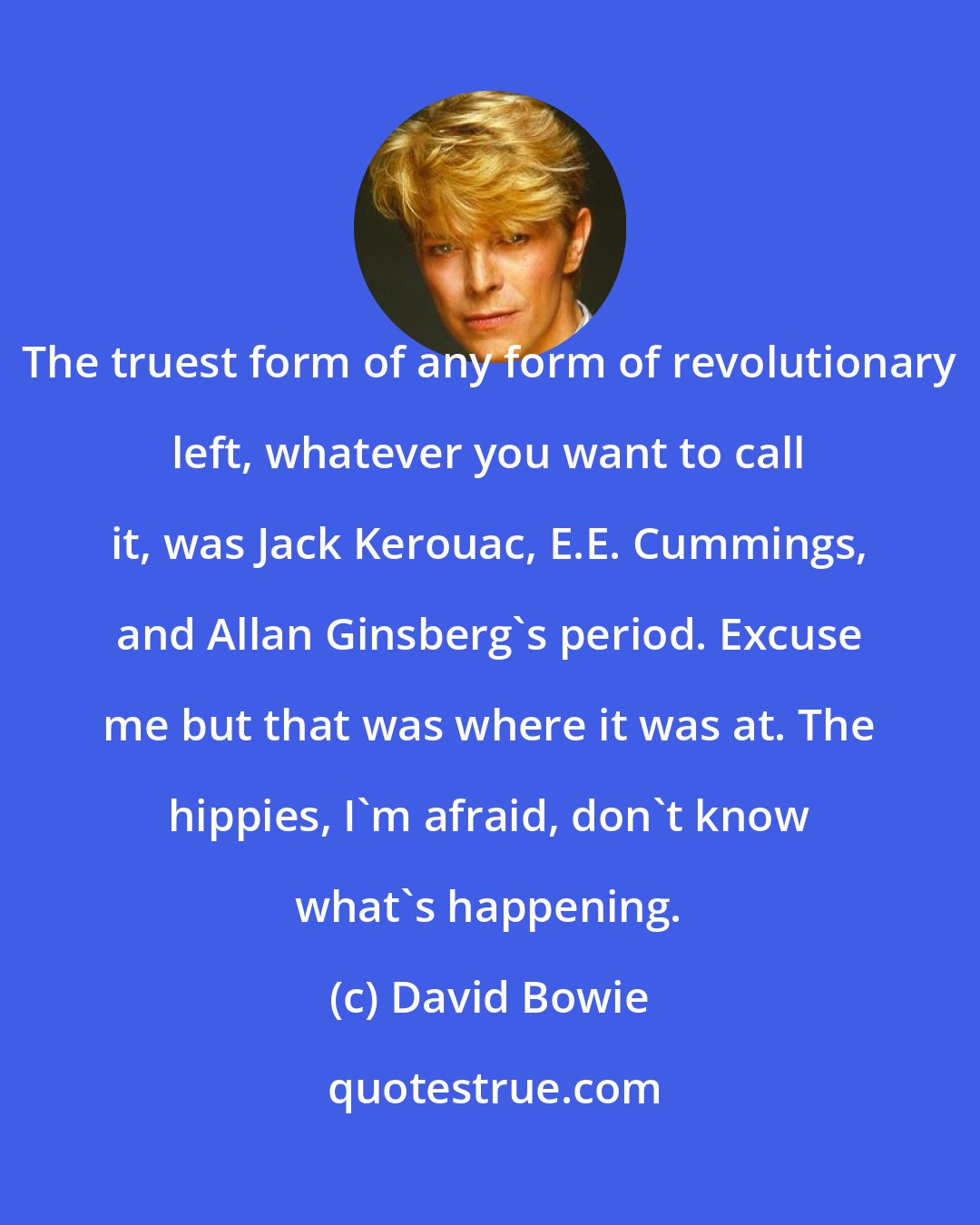 David Bowie: The truest form of any form of revolutionary left, whatever you want to call it, was Jack Kerouac, E.E. Cummings, and Allan Ginsberg's period. Excuse me but that was where it was at. The hippies, I'm afraid, don't know what's happening.