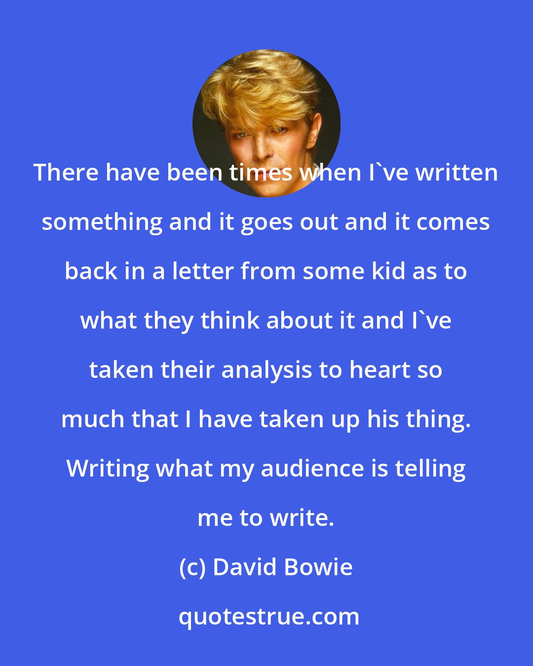 David Bowie: There have been times when I've written something and it goes out and it comes back in a letter from some kid as to what they think about it and I've taken their analysis to heart so much that I have taken up his thing. Writing what my audience is telling me to write.