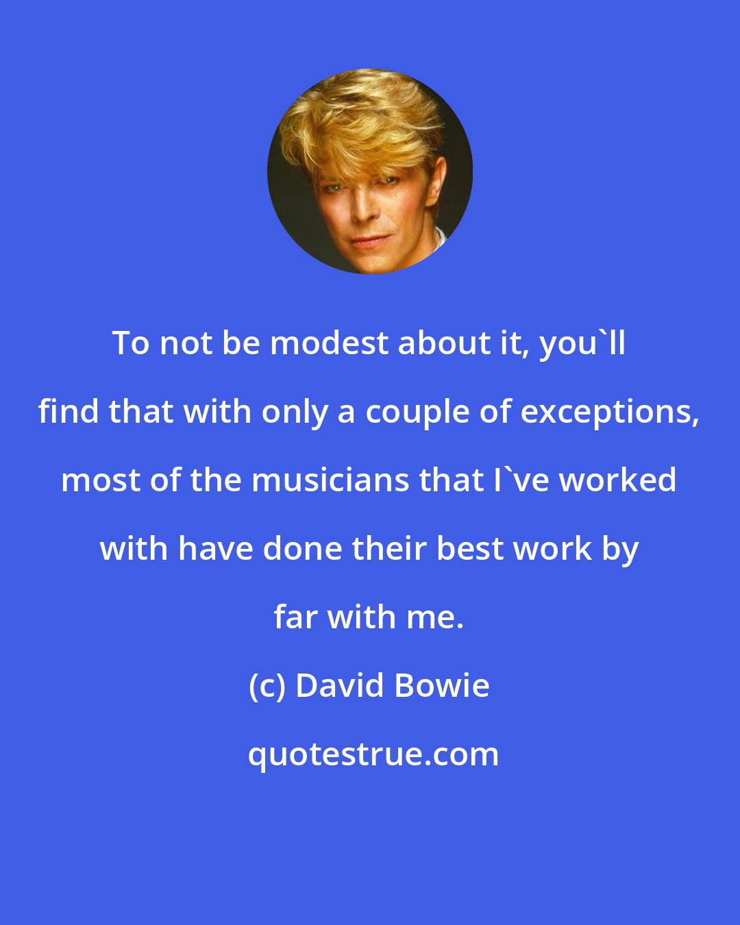 David Bowie: To not be modest about it, you'll find that with only a couple of exceptions, most of the musicians that I've worked with have done their best work by far with me.