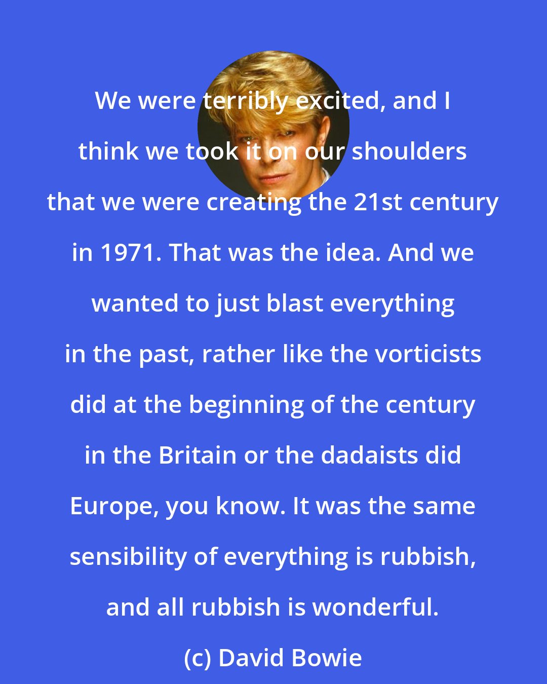 David Bowie: We were terribly excited, and I think we took it on our shoulders that we were creating the 21st century in 1971. That was the idea. And we wanted to just blast everything in the past, rather like the vorticists did at the beginning of the century in the Britain or the dadaists did Europe, you know. It was the same sensibility of everything is rubbish, and all rubbish is wonderful.