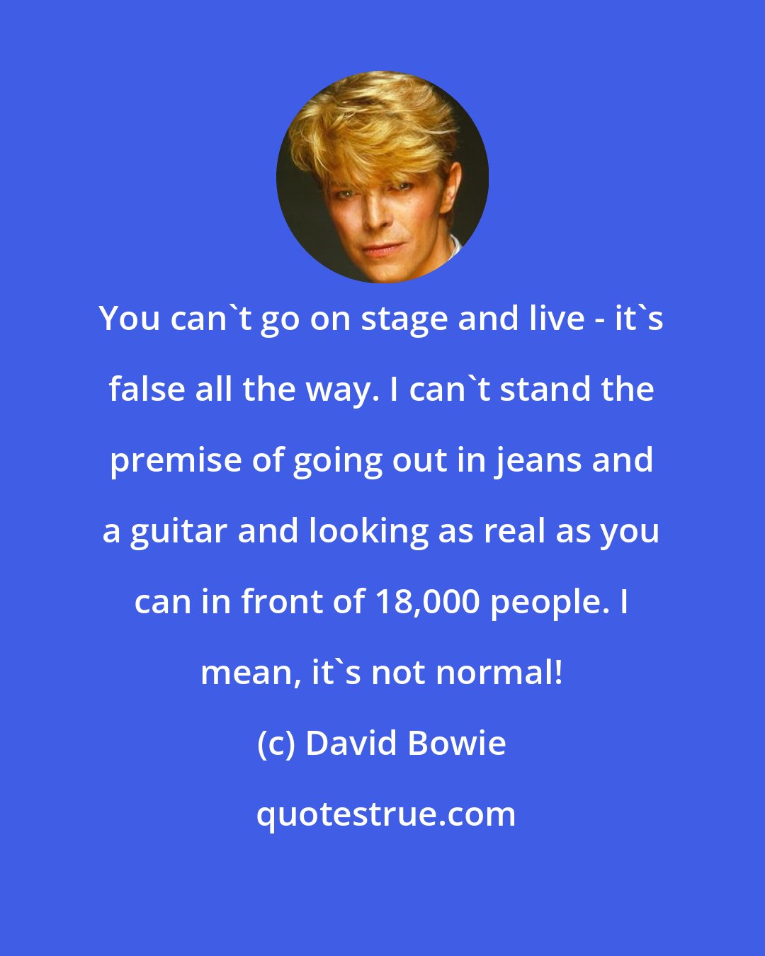 David Bowie: You can't go on stage and live - it's false all the way. I can't stand the premise of going out in jeans and a guitar and looking as real as you can in front of 18,000 people. I mean, it's not normal!